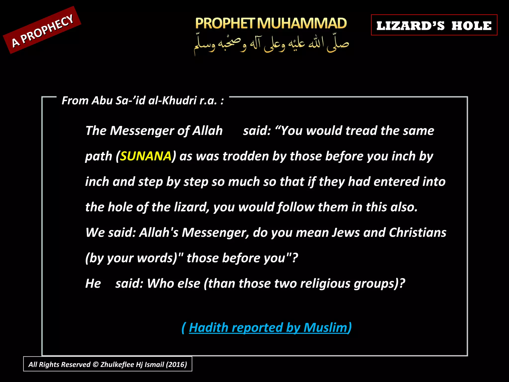 The Messenger of AllahThe Messenger of Allah said: “You would tread the samesaid: “You would tread the same
path (path (SUNANASUNANA) as was trodden by those before you inch by) as was trodden by those before you inch by
inch and step by step so much so that if they had entered intoinch and step by step so much so that if they had entered into
the hole of the lizard, you would follow them in this also.the hole of the lizard, you would follow them in this also.
We said: Allah's Messenger, do you mean Jews and ChristiansWe said: Allah's Messenger, do you mean Jews and Christians
(by your words)" those before you"?(by your words)" those before you"?
HeHe said: Who else (than those two religious groups)?said: Who else (than those two religious groups)?
( Hadith reported by Muslim)
A PROPHECY
A PROPHECY
From Abu Sa-’id al-Khudri r.a. :From Abu Sa-’id al-Khudri r.a. :
LIZARD’S HOLE
All Rights Reserved © Zhulkeflee Hj Ismail (2016))
 