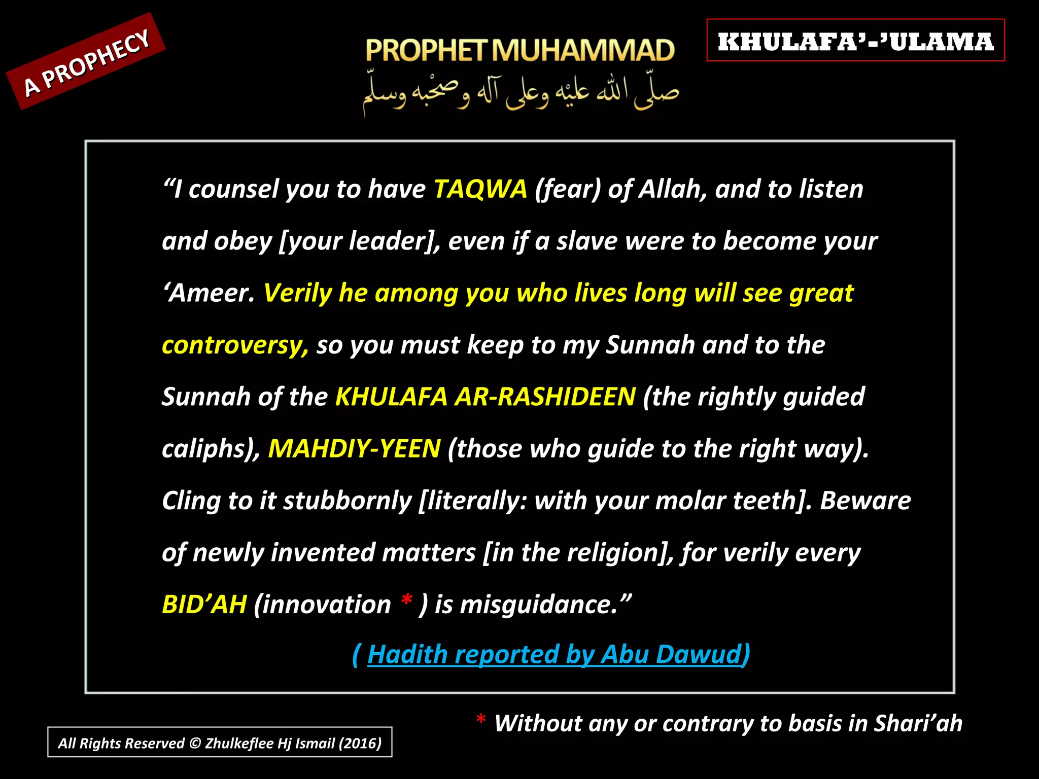 ( Hadith reported by Abu Dawud)
A PROPHECY
A PROPHECY
“I counsel you to have TAQWA (fear) of Allah, and to listen
and obey [your leader], even if a slave were to become your
‘Ameer. Verily he among you who lives long will see great
controversy, so you must keep to my Sunnah and to the
Sunnah of the KHULAFA AR-RASHIDEEN (the rightly guided
caliphs), MAHDIY-YEEN (those who guide to the right way).
Cling to it stubbornly [literally: with your molar teeth]. Beware
of newly invented matters [in the religion], for verily every
BID’AH (innovation * ) is misguidance.”
* Without any or contrary to basis in Shari’ah
KHULAFA’-’ULAMA
All Rights Reserved © Zhulkeflee Hj Ismail (2016))
 