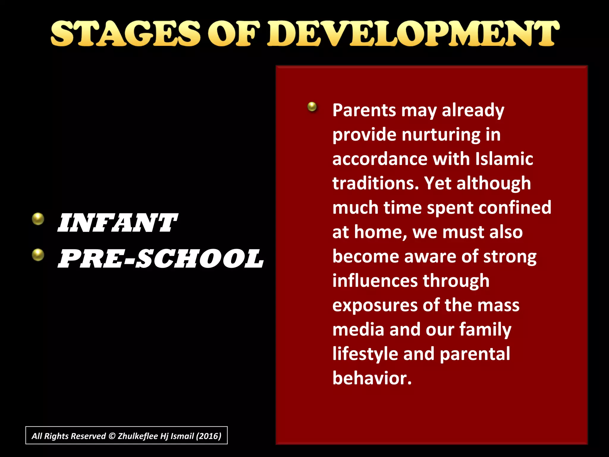 All Rights Reserved © Zhulkeflee Hj Ismail (2016))
INFANT
PRE-SCHOOL
Parents may already
provide nurturing in
accordance with Islamic
traditions. Yet although
much time spent confined
at home, we must also
become aware of strong
influences through
exposures of the mass
media and our family
lifestyle and parental
behavior.
 