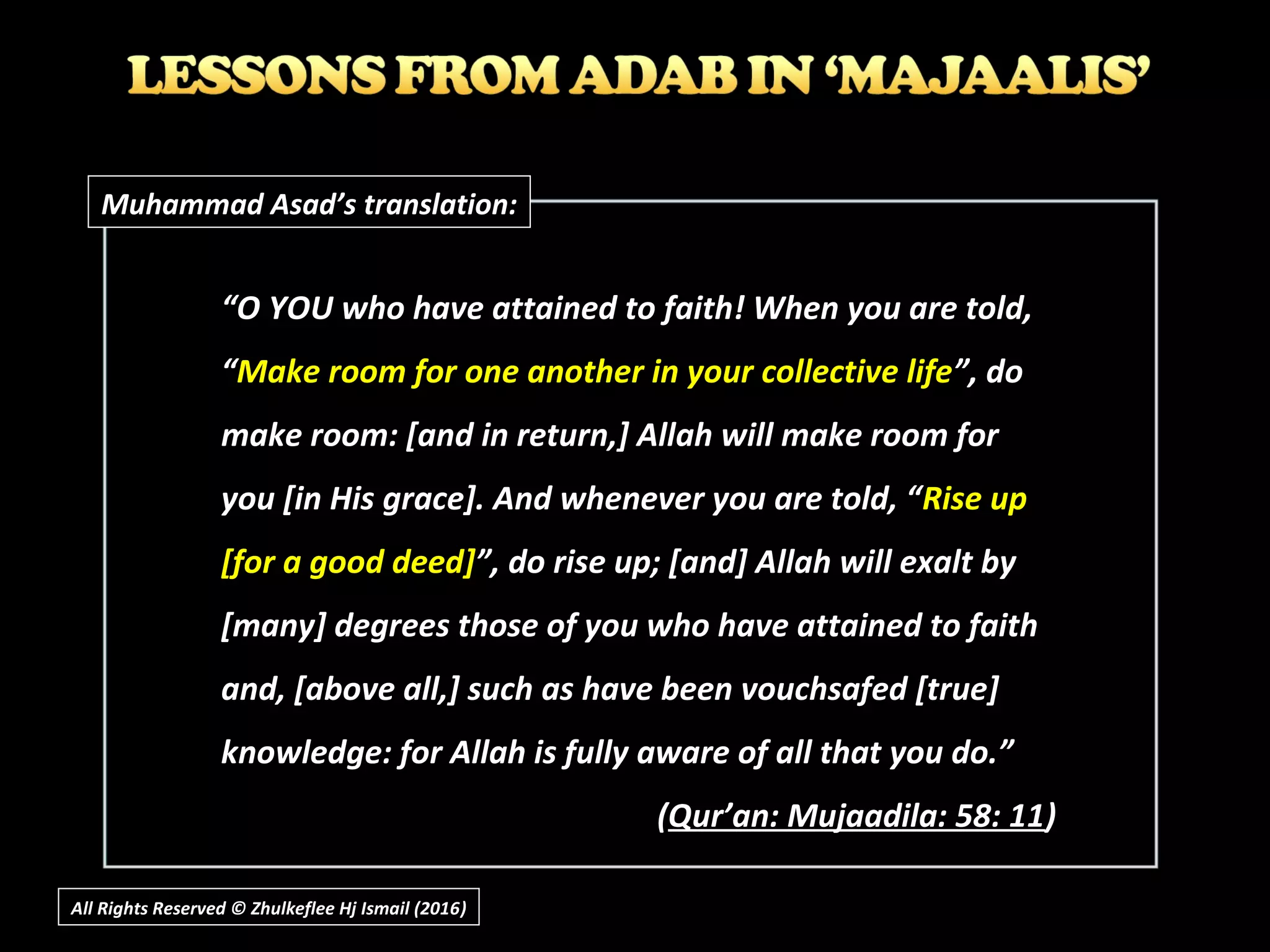 “O YOU who have attained to faith! When you are told,
“Make room for one another in your collective life”, do
make room: [and in return,] Allah will make room for
you [in His grace]. And whenever you are told, “Rise up
[for a good deed]”, do rise up; [and] Allah will exalt by
[many] degrees those of you who have attained to faith
and, [above all,] such as have been vouchsafed [true]
knowledge: for Allah is fully aware of all that you do.”
(Qur’an: Mujaadila: 58: 11)
Muhammad Asad’s translation:
All Rights Reserved © Zhulkeflee Hj Ismail (2016))
 