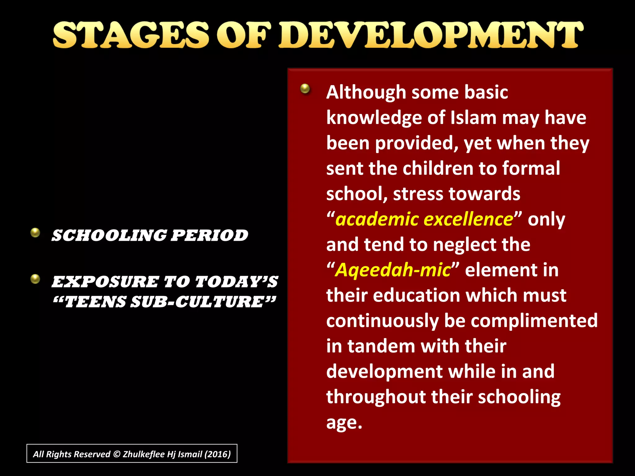 All Rights Reserved © Zhulkeflee Hj Ismail (2016))
Although some basic
knowledge of Islam may have
been provided, yet when they
sent the children to formal
school, stress towards
“academic excellence” only
and tend to neglect the
“Aqeedah-mic” element in
their education which must
continuously be complimented
in tandem with their
development while in and
throughout their schooling
age.
SCHOOLING PERIOD
EXPOSURE TO TODAY’S
“TEENS SUB-CULTURE”
 