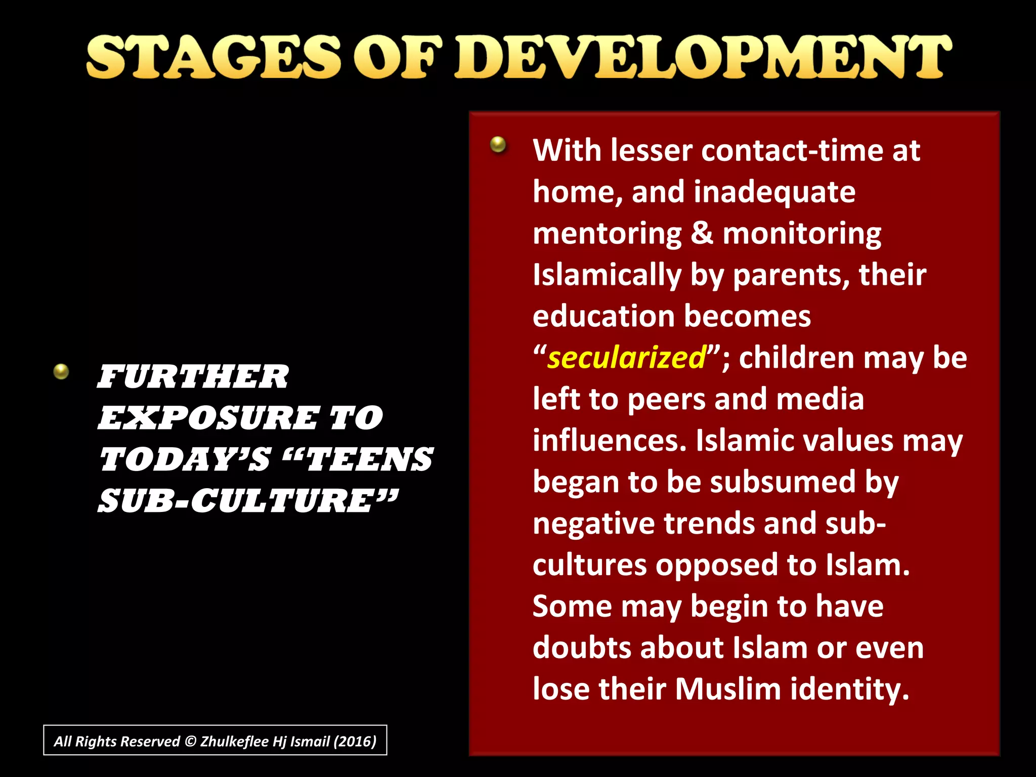All Rights Reserved © Zhulkeflee Hj Ismail (2016))
With lesser contact-time at
home, and inadequate
mentoring & monitoring
Islamically by parents, their
education becomes
“secularized”; children may be
left to peers and media
influences. Islamic values may
began to be subsumed by
negative trends and sub-
cultures opposed to Islam.
Some may begin to have
doubts about Islam or even
lose their Muslim identity.
FURTHER
EXPOSURE TO
TODAY’S “TEENS
SUB-CULTURE”
 