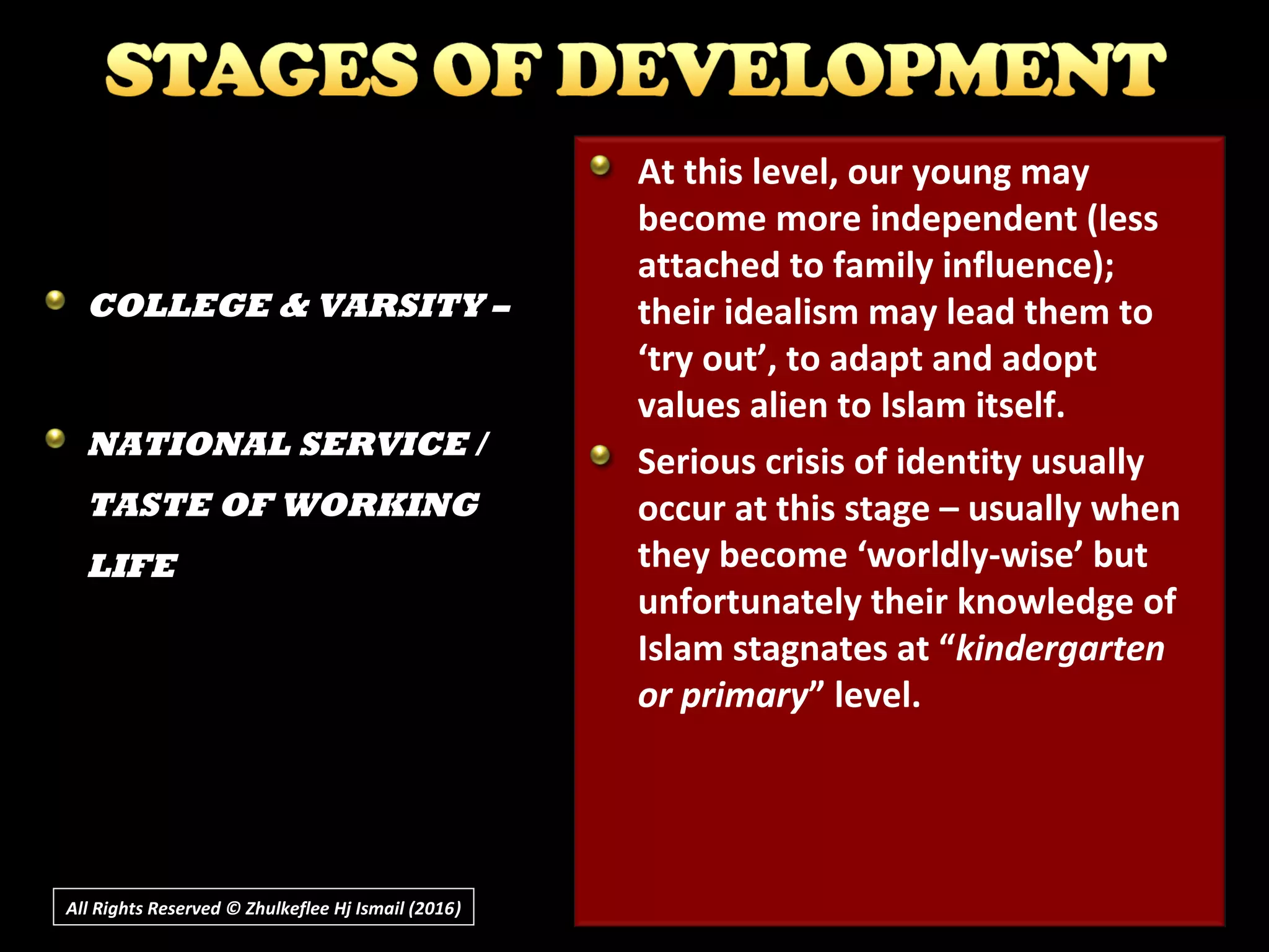 All Rights Reserved © Zhulkeflee Hj Ismail (2016))
At this level, our young may
become more independent (less
attached to family influence);
their idealism may lead them to
‘try out’, to adapt and adopt
values alien to Islam itself.
Serious crisis of identity usually
occur at this stage – usually when
they become ‘worldly-wise’ but
unfortunately their knowledge of
Islam stagnates at “kindergarten
or primary” level.
COLLEGE & VARSITY –
NATIONAL SERVICE /
TASTE OF WORKING
LIFE
 