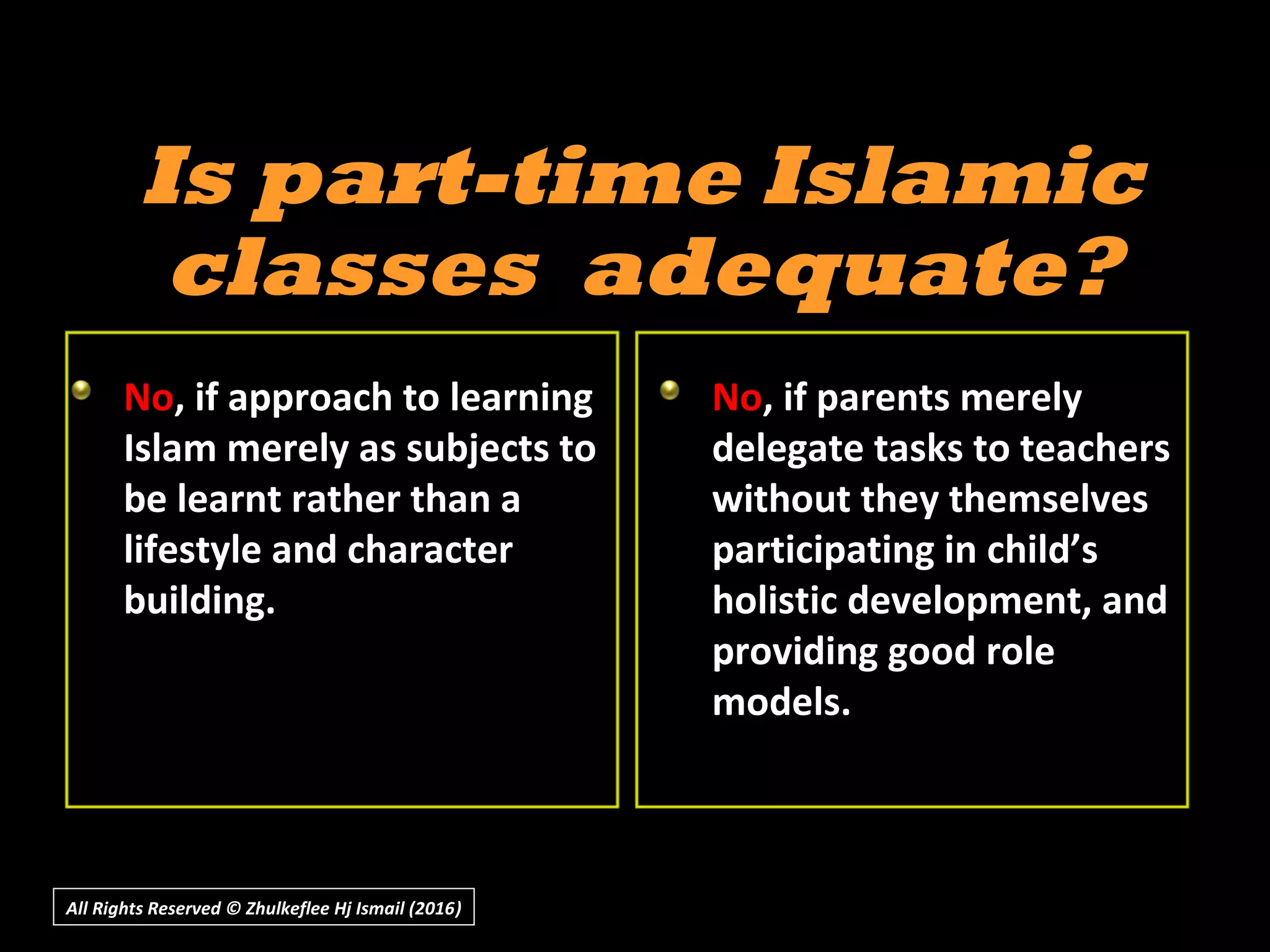 All Rights Reserved © Zhulkeflee Hj Ismail (2016))
Is part-time IslamicIs part-time Islamic
classes adequate?classes adequate?
No, if approach to learning
Islam merely as subjects to
be learnt rather than a
lifestyle and character
building.
No, if parents merely
delegate tasks to teachers
without they themselves
participating in child’s
holistic development, and
providing good role
models.
 
