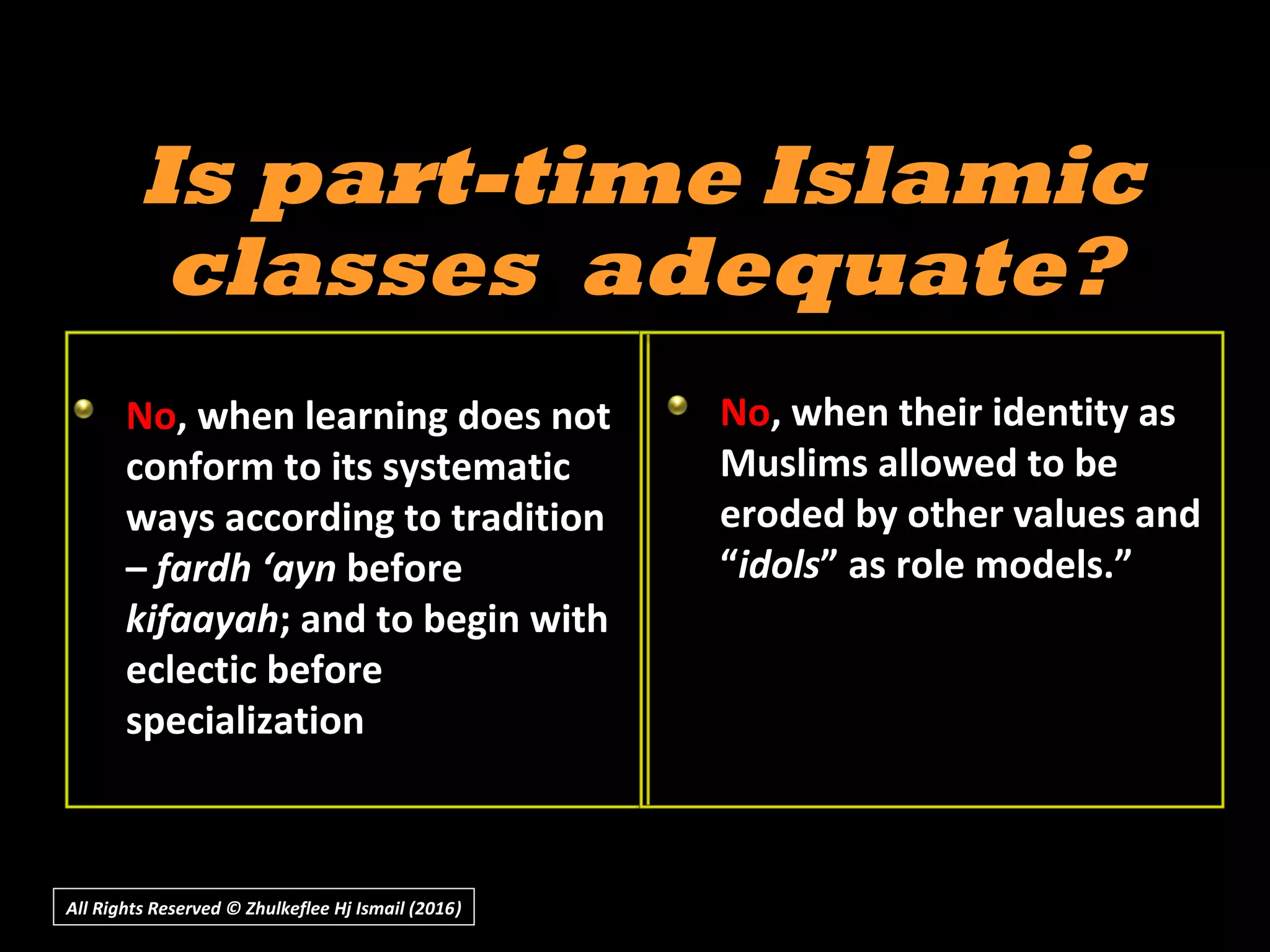 All Rights Reserved © Zhulkeflee Hj Ismail (2016))
Is part-time IslamicIs part-time Islamic
classes adequate?classes adequate?
No, when learning does not
conform to its systematic
ways according to tradition
– fardh ‘ayn before
kifaayah; and to begin with
eclectic before
specialization
No, when their identity as
Muslims allowed to be
eroded by other values and
“idols” as role models.”
 