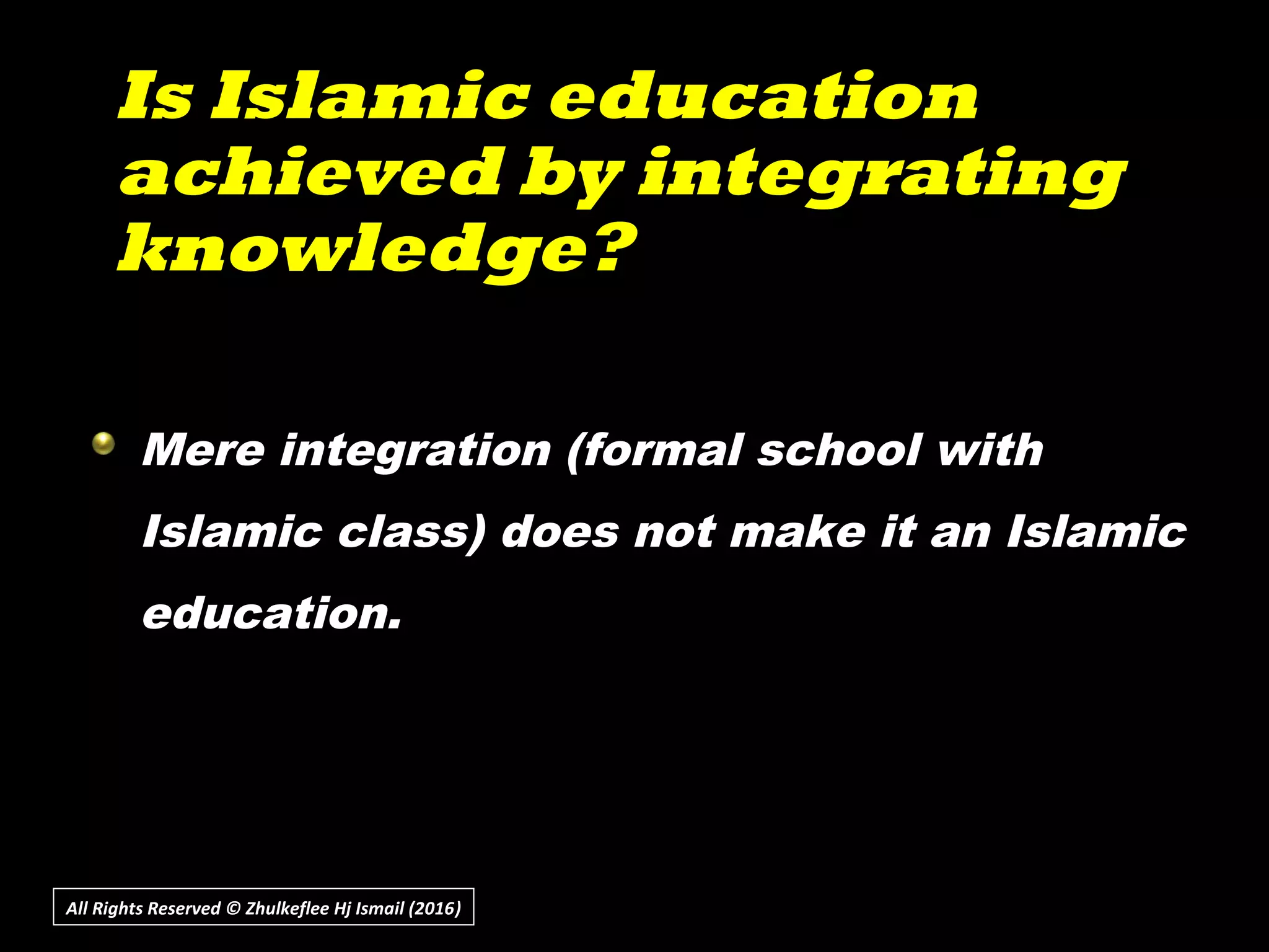 Is Islamic educationIs Islamic education
achieved by integratingachieved by integrating
knowledge?knowledge?
All Rights Reserved © Zhulkeflee Hj Ismail (2016))
Mere integration (formal school with
Islamic class) does not make it an Islamic
education.
 