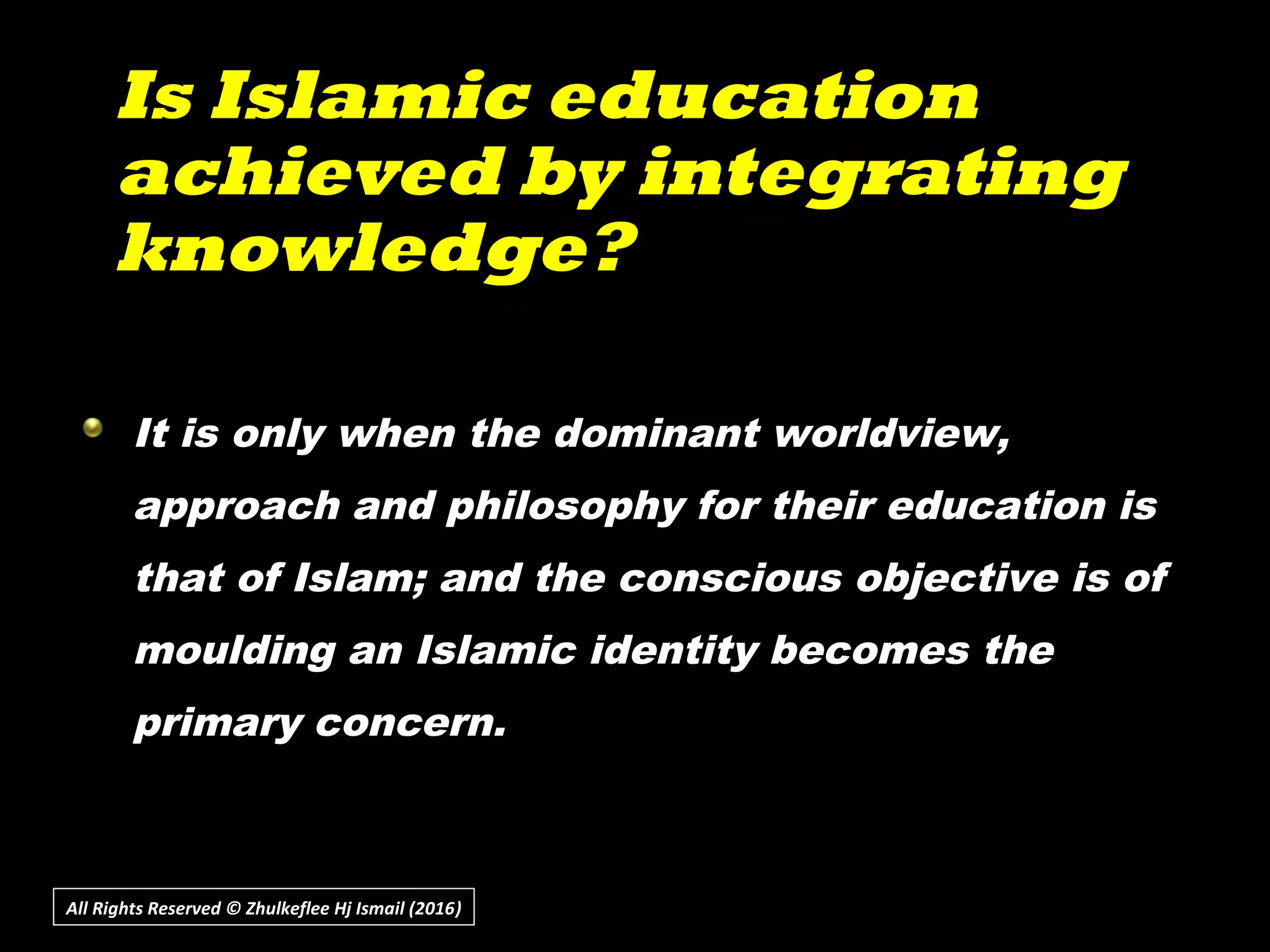 Is Islamic educationIs Islamic education
achieved by integratingachieved by integrating
knowledge?knowledge?
All Rights Reserved © Zhulkeflee Hj Ismail (2016))
It is only when the dominant worldview,
approach and philosophy for their education is
that of Islam; and the conscious objective is of
moulding an Islamic identity becomes the
primary concern.
 