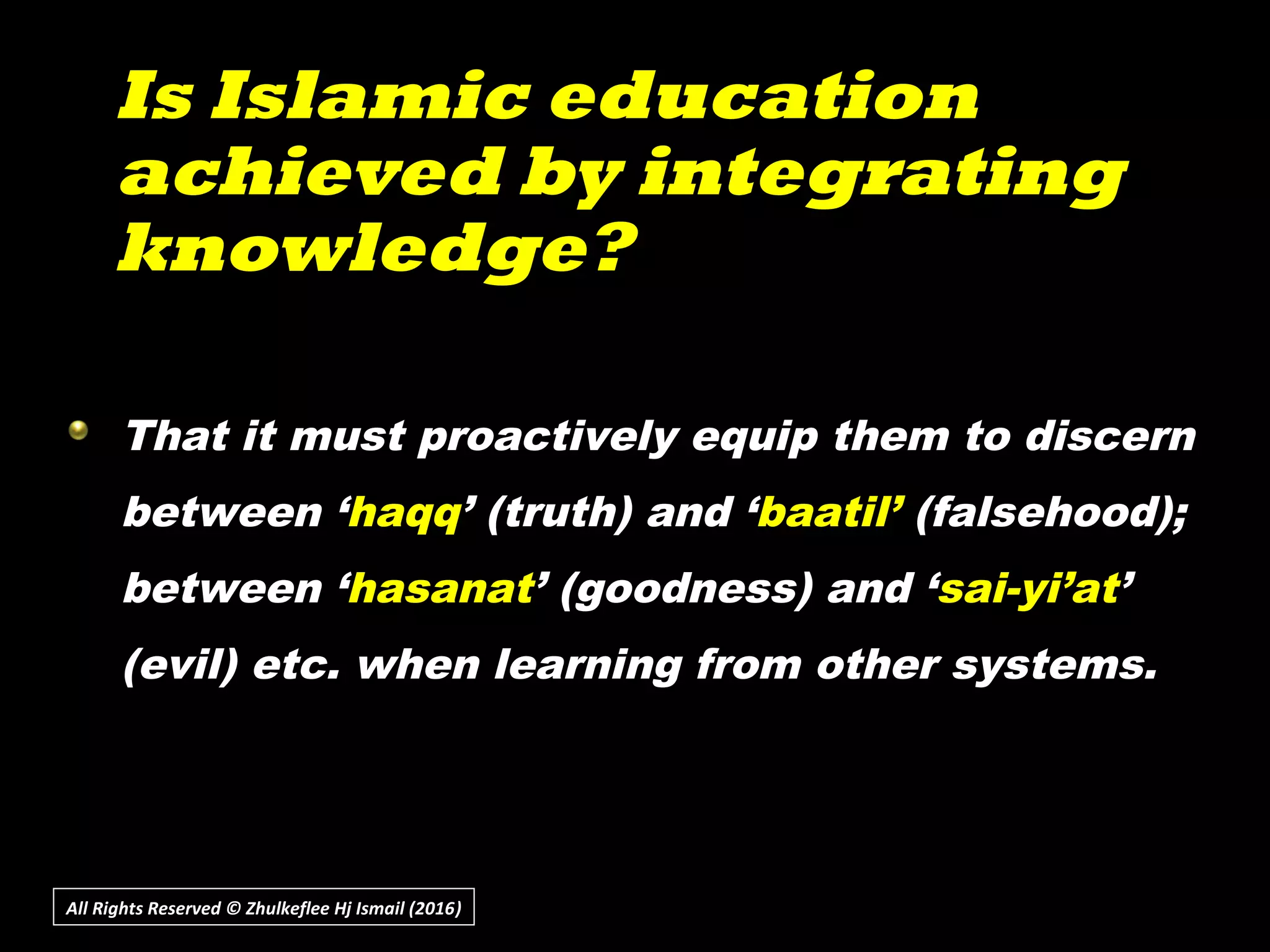 Is Islamic educationIs Islamic education
achieved by integratingachieved by integrating
knowledge?knowledge?
All Rights Reserved © Zhulkeflee Hj Ismail (2016))
That it must proactively equip them to discern
between ‘haqq’ (truth) and ‘baatil’ (falsehood);
between ‘hasanat’ (goodness) and ‘sai-yi’at’
(evil) etc. when learning from other systems.
 