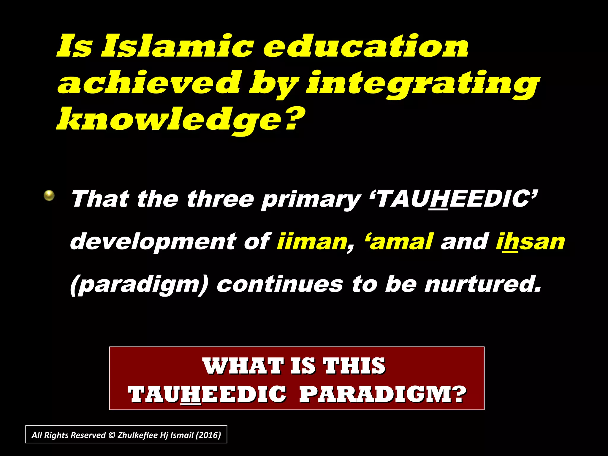 Is Islamic educationIs Islamic education
achieved by integratingachieved by integrating
knowledge?knowledge?
All Rights Reserved © Zhulkeflee Hj Ismail (2016))
That the three primary ‘TAUHEEDIC’
development of iiman, ‘amal and ihsan
(paradigm) continues to be nurtured.
WHAT IS THISWHAT IS THIS
TAUTAUHHEEDIC PARADIGM?EEDIC PARADIGM?
 