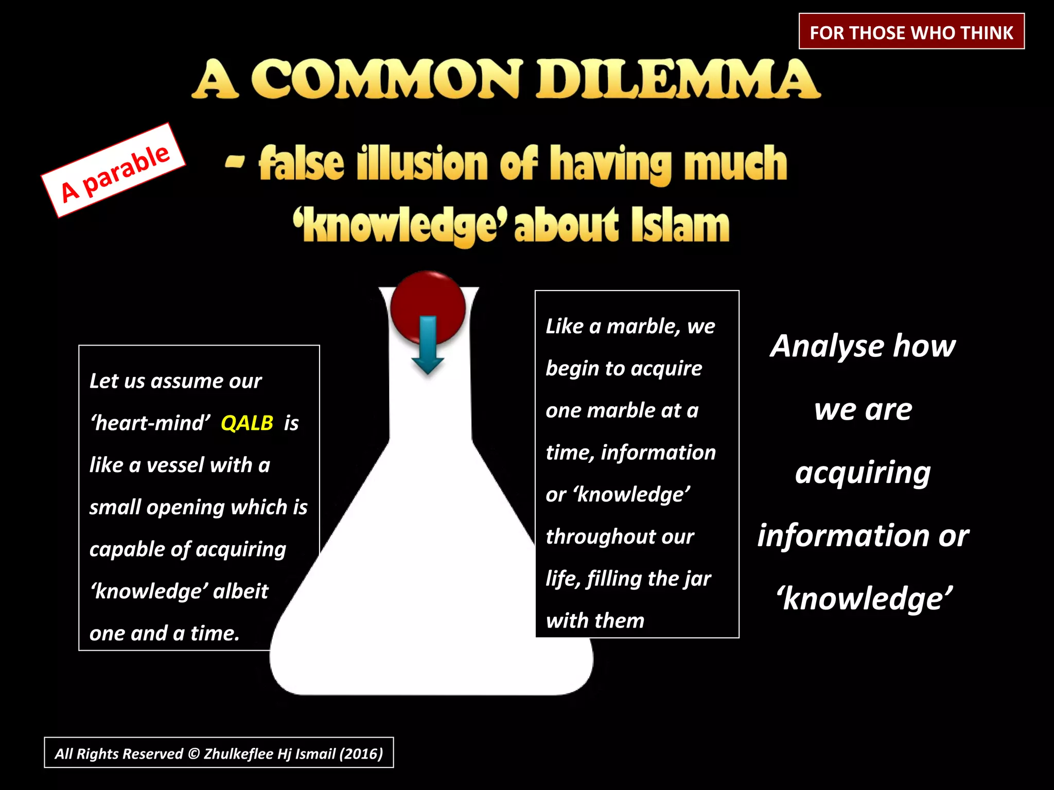 All Rights Reserved © Zhulkeflee Hj Ismail (2016))
A parable
Analyse how
we are
acquiring
information or
‘knowledge’
FOR THOSE WHO THINK
Let us assume our
‘heart-mind’ QALB is
like a vessel with a
small opening which is
capable of acquiring
‘knowledge’ albeit
one and a time.
Like a marble, we
begin to acquire
one marble at a
time, information
or ‘knowledge’
throughout our
life, filling the jar
with them
 