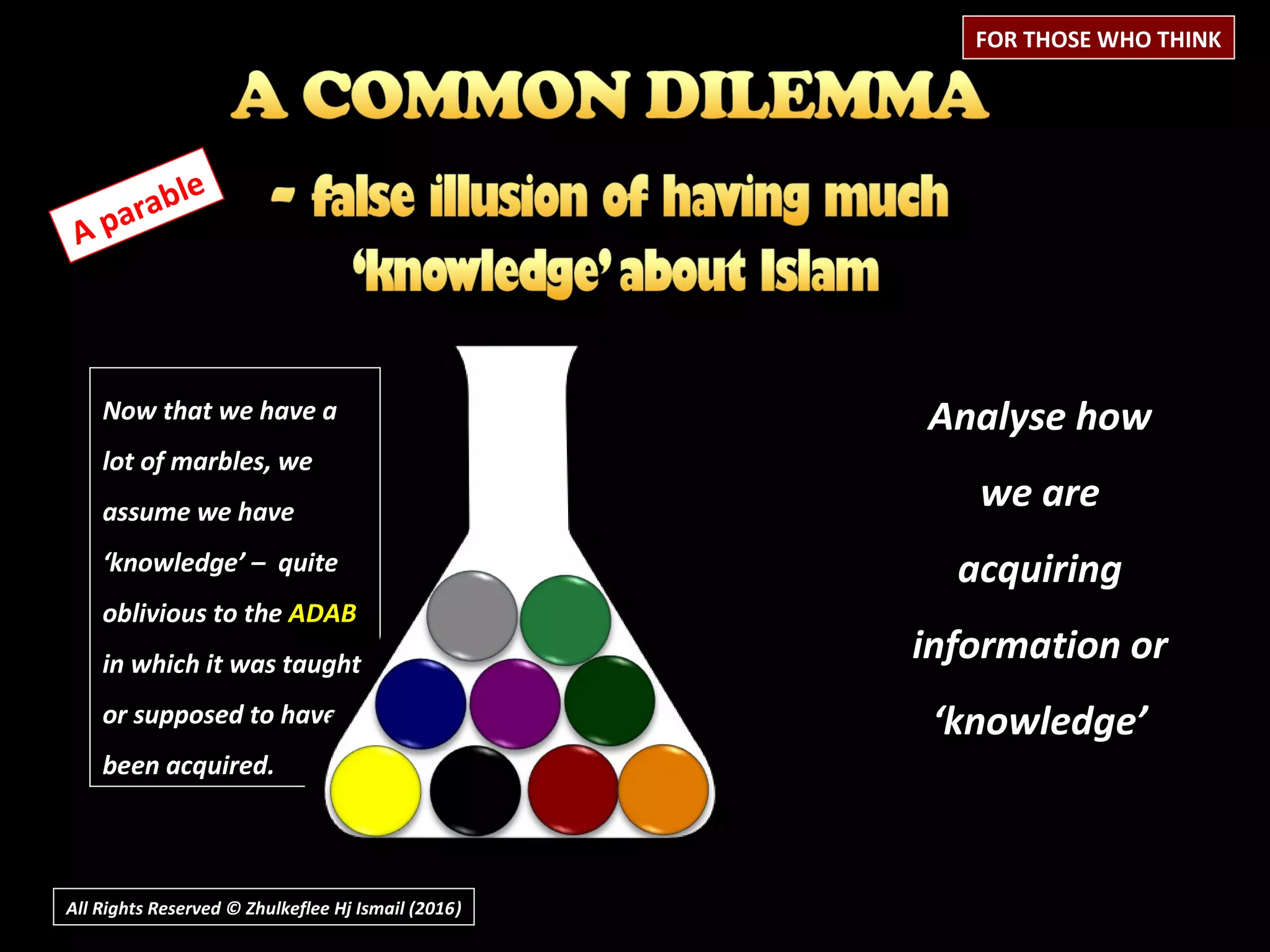 Now that we have a
lot of marbles, we
assume we have
‘knowledge’ – quite
oblivious to the ADAB
in which it was taught
or supposed to have
been acquired.
All Rights Reserved © Zhulkeflee Hj Ismail (2016))
A parable
Analyse how
we are
acquiring
information or
‘knowledge’
FOR THOSE WHO THINK
 