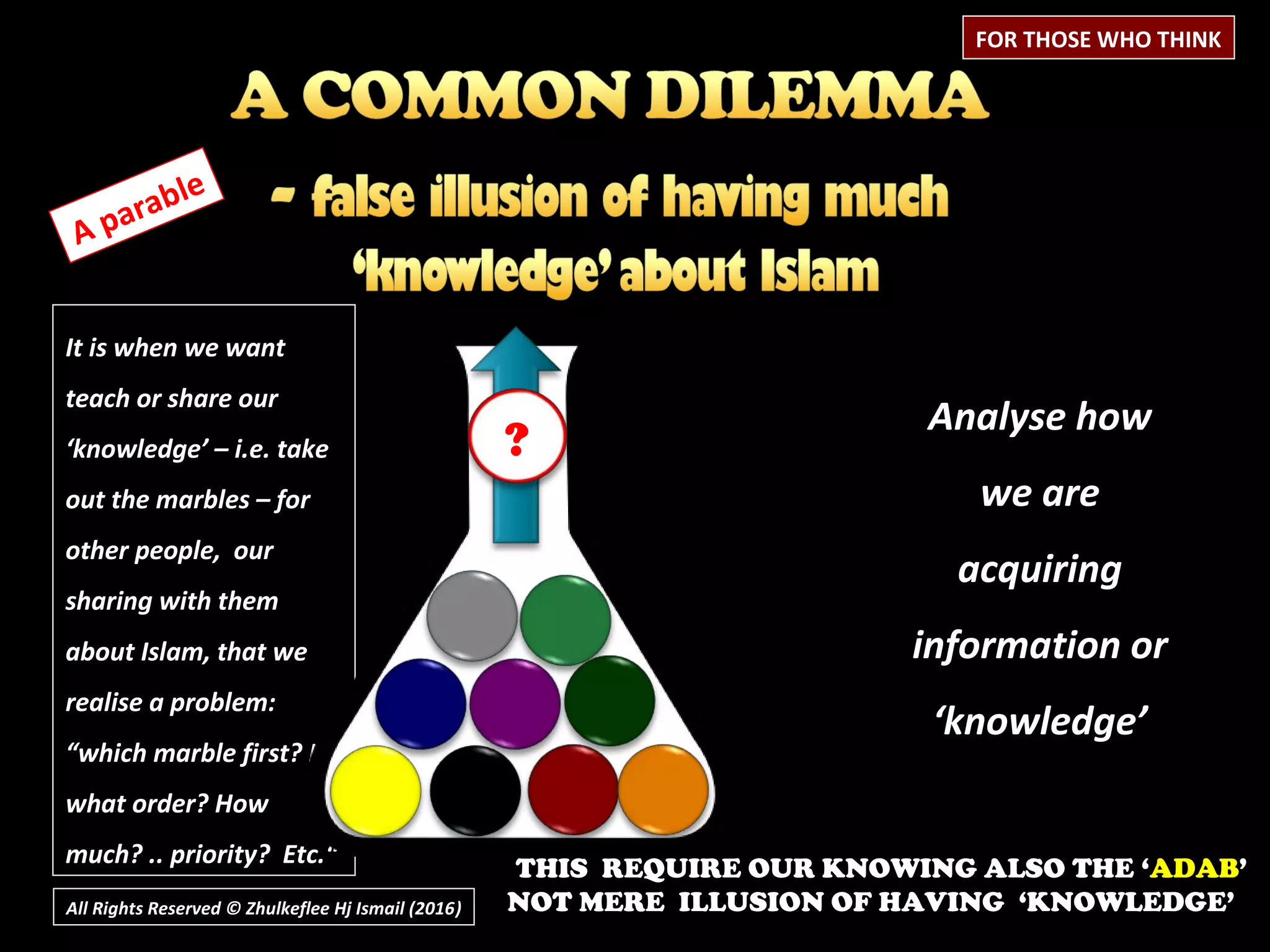 It is when we want
teach or share our
‘knowledge’ – i.e. take
out the marbles – for
other people, our
sharing with them
about Islam, that we
realise a problem:
“which marble first? In
what order? How
much? .. priority? Etc.“
All Rights Reserved © Zhulkeflee Hj Ismail (2016))
A parable
Analyse how
we are
acquiring
information or
‘knowledge’
FOR THOSE WHO THINK
?
THIS REQUIRE OUR KNOWING ALSO THE ‘ADAB’
NOT MERE ILLUSION OF HAVING ‘KNOWLEDGE’
 