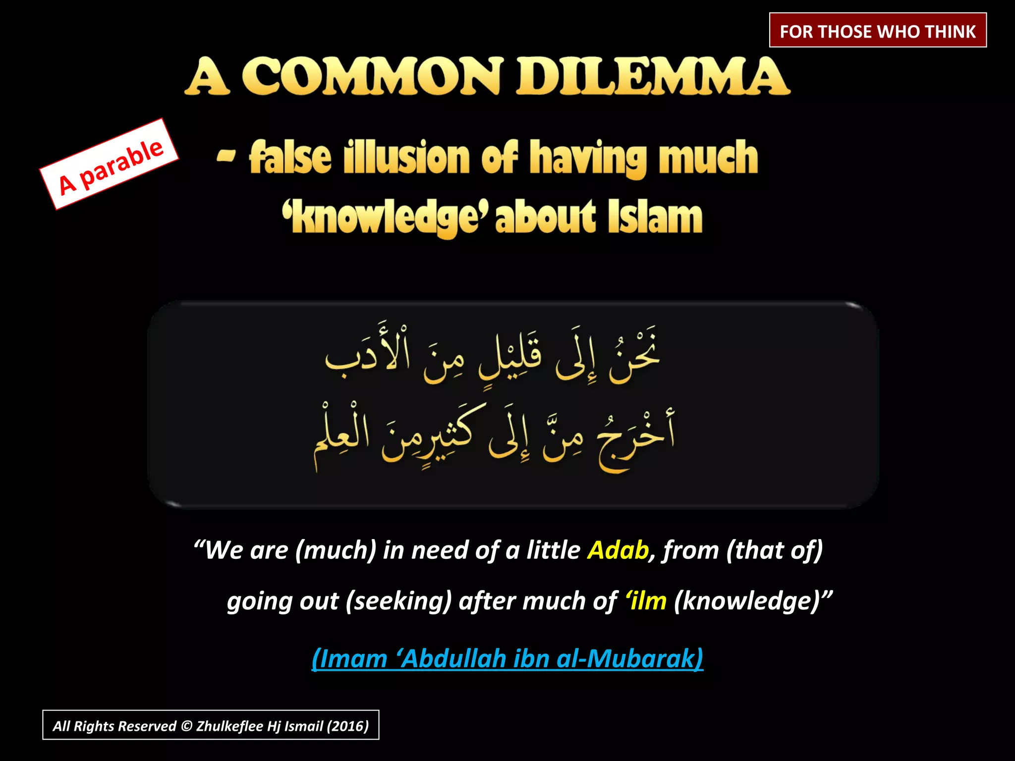 All Rights Reserved © Zhulkeflee Hj Ismail (2016))
FOR THOSE WHO THINK
A parable
““We are (much) in need of a littleWe are (much) in need of a little AdabAdab, from (that of), from (that of)
going out (seeking) after much ofgoing out (seeking) after much of ‘ilm‘ilm (knowledge)”(knowledge)”
(Imam ‘Abdullah ibn al-Mubarak)(Imam ‘Abdullah ibn al-Mubarak)
 