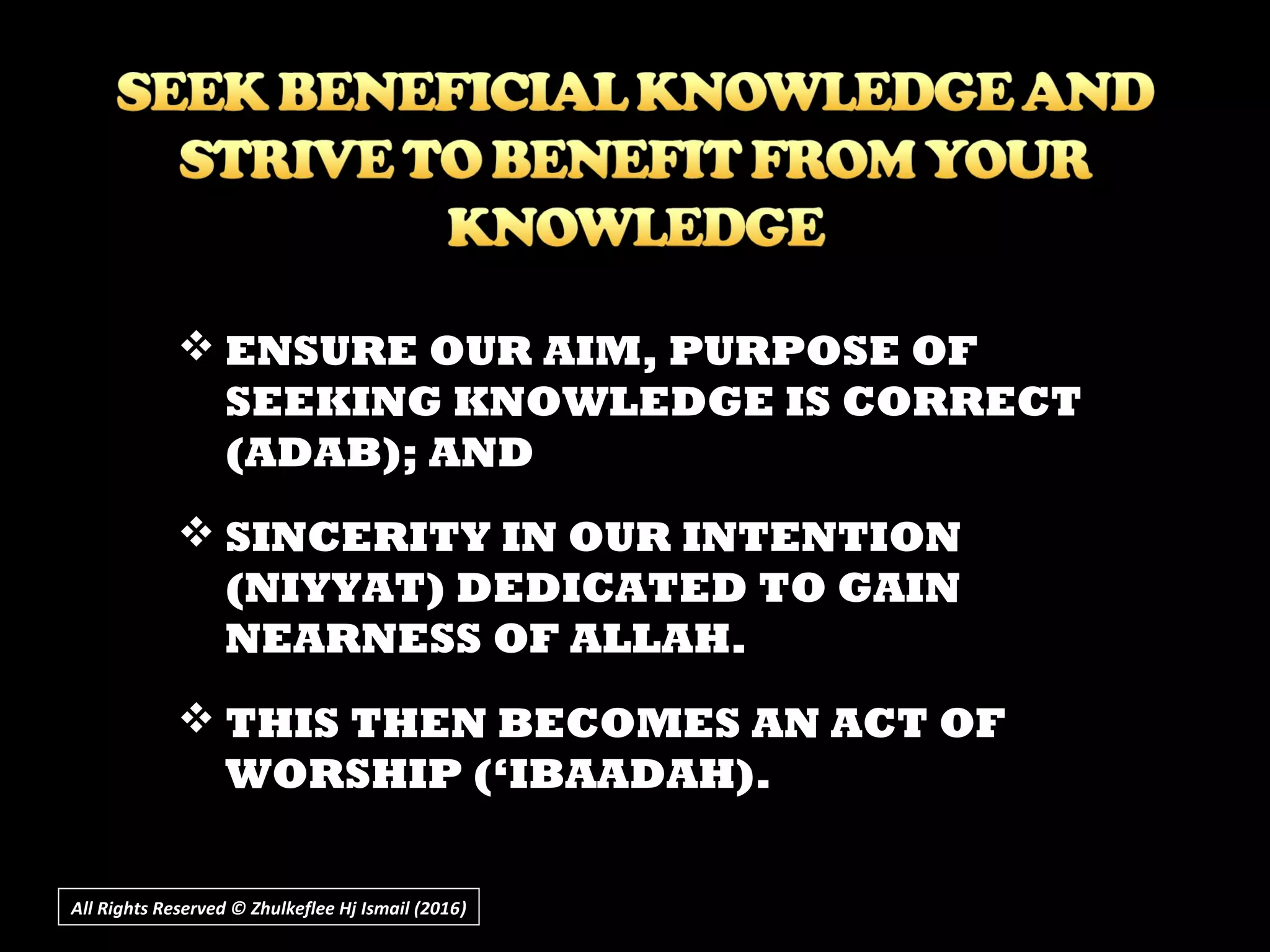  ENSURE OUR AIM, PURPOSE OF
SEEKING KNOWLEDGE IS CORRECT
(ADAB); AND
 SINCERITY IN OUR INTENTION
(NIYYAT) DEDICATED TO GAIN
NEARNESS OF ALLAH.
 THIS THEN BECOMES AN ACT OF
WORSHIP (‘IBAADAH).
All Rights Reserved © Zhulkeflee Hj Ismail (2016))
 