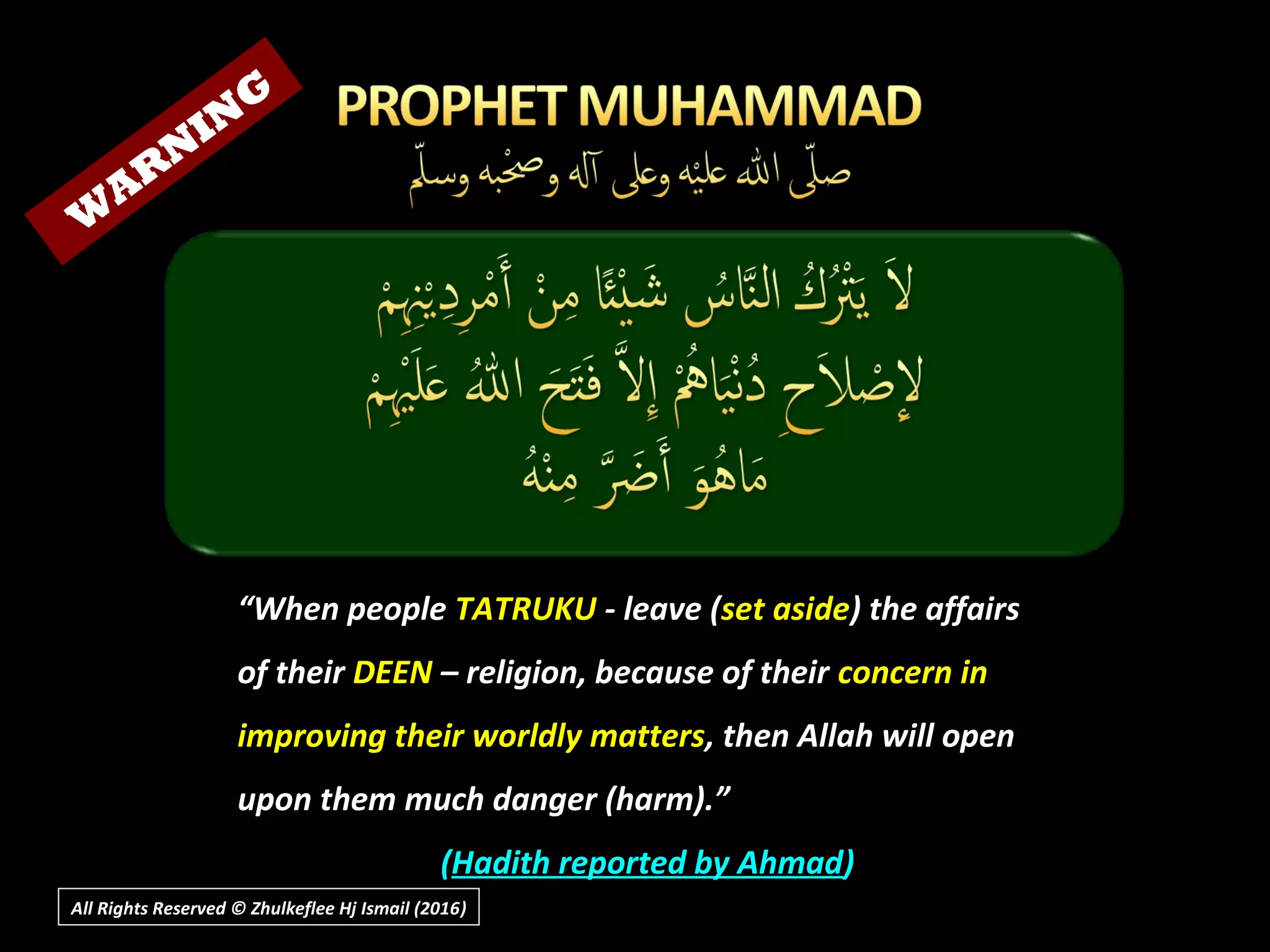 All Rights Reserved © Zhulkeflee Hj Ismail (2016))
““When peopleWhen people TATRUKUTATRUKU - leave (- leave (set asideset aside) the affairs) the affairs
of theirof their DEENDEEN – religion, because of their– religion, because of their concern inconcern in
improving their worldly mattersimproving their worldly matters, then Allah will open, then Allah will open
upon them much danger (harm).”upon them much danger (harm).”
((Hadith reported by AhmadHadith reported by Ahmad))
W
AR
N
IN
G
 
