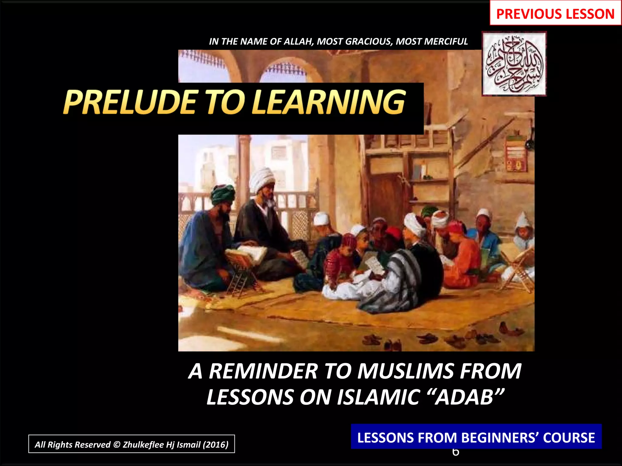 A REMINDER TO MUSLIMS FROM
LESSONS ON ISLAMIC “ADAB”
6
IN THE NAME OF ALLAH, MOST GRACIOUS, MOST MERCIFUL
LESSONS FROM BEGINNERS’ COURSE
PREVIOUS LESSON
All Rights Reserved © Zhulkeflee Hj Ismail (2016))
 