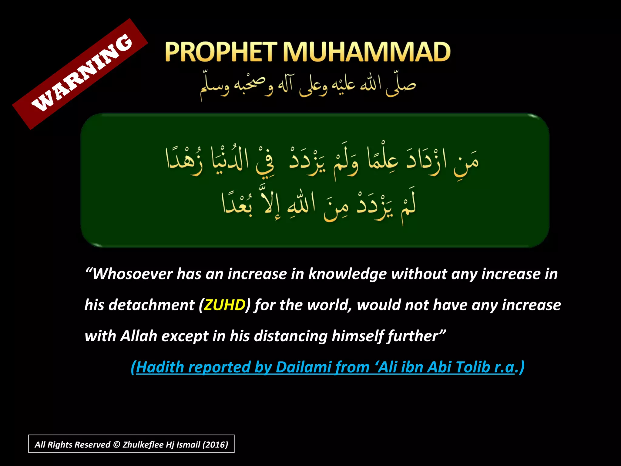 “Whosoever has an increase in knowledge without any increase in
his detachment (ZUHD) for the world, would not have any increase
with Allah except in his distancing himself further”
(Hadith reported by Dailami from ‘Ali ibn Abi Tolib r.a.)
All Rights Reserved © Zhulkeflee Hj Ismail (2016))
W
AR
N
IN
G
 