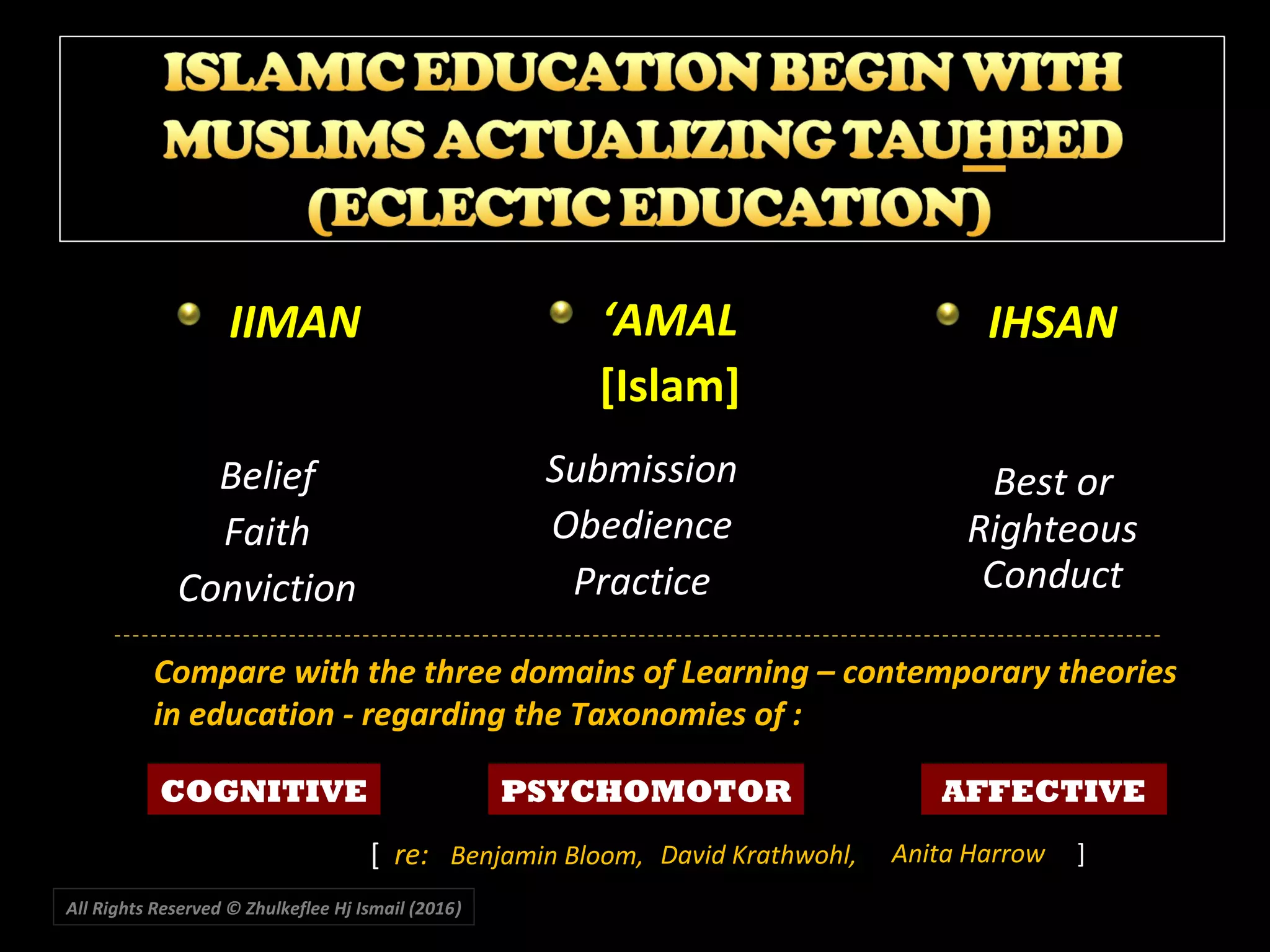 IIMANIIMAN
BeliefBelief
FaithFaith
ConvictionConviction
‘‘AMALAMAL
[Islam][Islam]
SubmissionSubmission
ObedienceObedience
PracticePractice
IHSANIHSAN
Best orBest or
RighteousRighteous
ConductConduct
COGNITIVE PSYCHOMOTOR AFFECTIVE
Compare with the three domains of Learning – contemporary theories
in education - regarding the Taxonomies of :
 [  re: Benjamin Bloom,
All Rights Reserved © Zhulkeflee Hj Ismail (2016))
 David Krathwohl, Anita Harrow ]
 