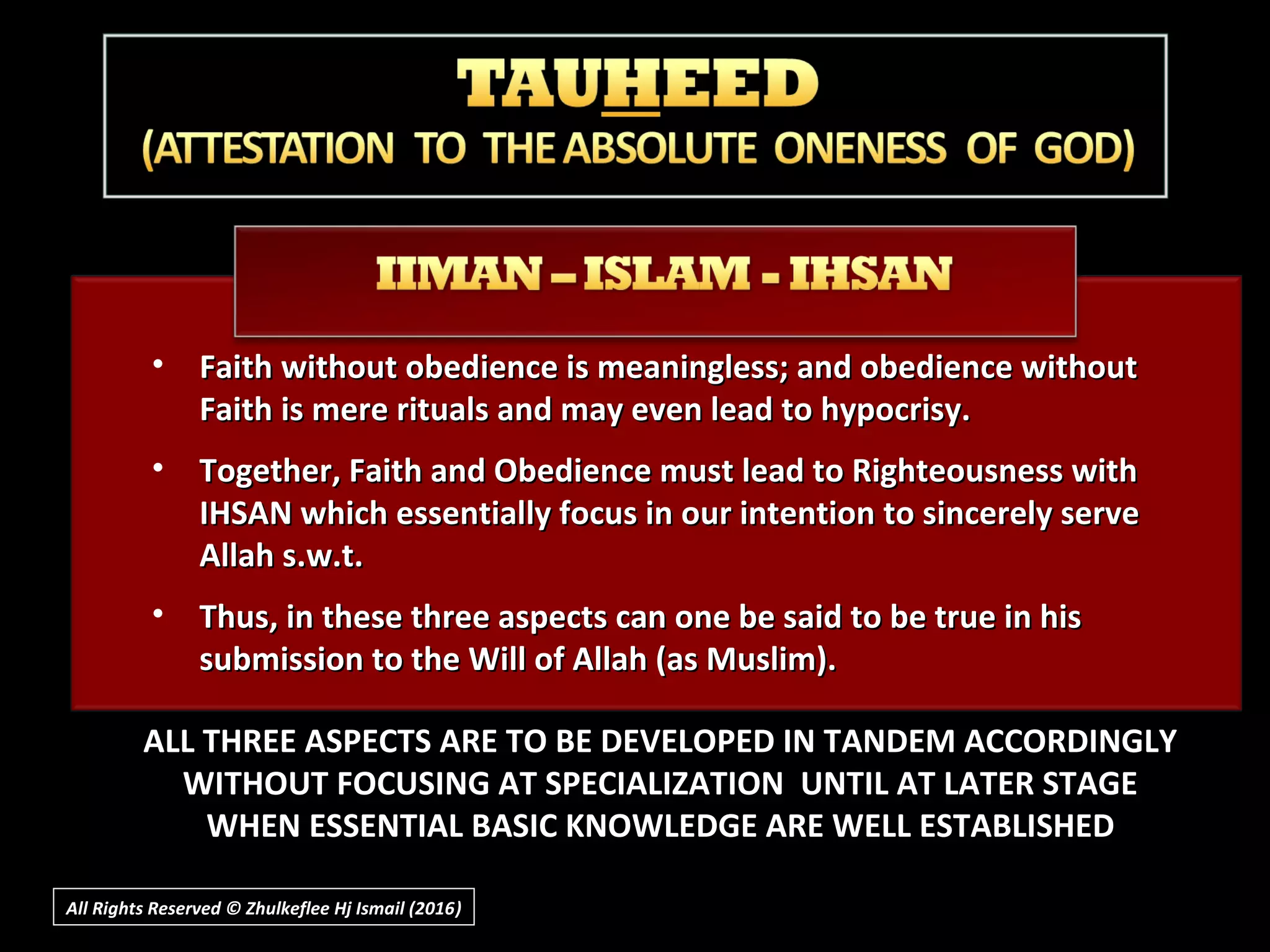 • Faith without obedience is meaningless; and obedience withoutFaith without obedience is meaningless; and obedience without
Faith is mere rituals and may even lead to hypocrisy.Faith is mere rituals and may even lead to hypocrisy.
• Together, Faith and Obedience must lead to Righteousness withTogether, Faith and Obedience must lead to Righteousness with
IHSAN which essentially focus in our intention to sincerely serveIHSAN which essentially focus in our intention to sincerely serve
Allah s.w.t.Allah s.w.t.
• Thus, in these three aspects can one be said to be true in hisThus, in these three aspects can one be said to be true in his
submission to the Will of Allah (as Muslim).submission to the Will of Allah (as Muslim).
ALL THREE ASPECTS ARE TO BE DEVELOPED IN TANDEM ACCORDINGLY
WITHOUT FOCUSING AT SPECIALIZATION UNTIL AT LATER STAGE
WHEN ESSENTIAL BASIC KNOWLEDGE ARE WELL ESTABLISHED
All Rights Reserved © Zhulkeflee Hj Ismail (2016))
 
