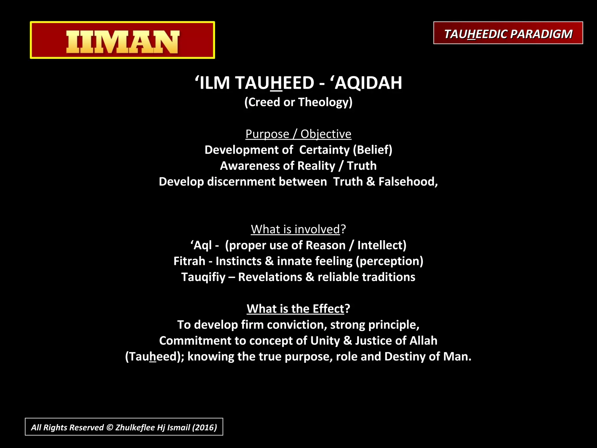 ‘ILM TAUHEED - ‘AQIDAH
(Creed or Theology)
 
Purpose / Objective
Development of Certainty (Belief)
Awareness of Reality / Truth
Develop discernment between Truth & Falsehood,
What is involved?
‘Aql - (proper use of Reason / Intellect)
Fitrah - Instincts & innate feeling (perception)
Tauqifiy – Revelations & reliable traditions
What is the Effect?
To develop firm conviction, strong principle,
Commitment to concept of Unity & Justice of Allah
(Tauheed); knowing the true purpose, role and Destiny of Man.
TAUTAUHHEEDIC PARADIGMEEDIC PARADIGM
All Rights Reserved © Zhulkeflee Hj Ismail (2016))
 