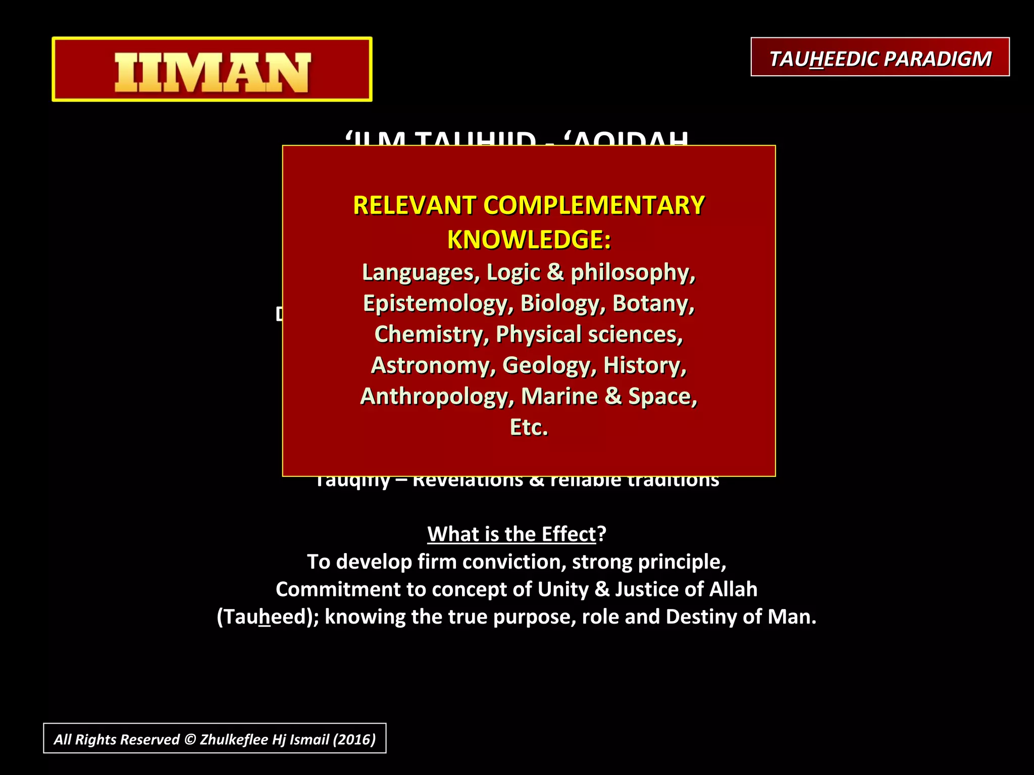 ‘ILM TAUHIID - ‘AQIDAH
(Creed or Theology)
 
Purpose / Objective
Development of Certainty (Belief)
Awareness of Reality / Truth
Develop discernment between Truth & Falsehood,
What is involved?
‘Aql - (proper use of Reason / Intellect)
Fitrah - Instincts & innate feeling (perception)
Tauqifiy – Revelations & reliable traditions
What is the Effect?
To develop firm conviction, strong principle,
Commitment to concept of Unity & Justice of Allah
(Tauheed); knowing the true purpose, role and Destiny of Man.
RELEVANT COMPLEMENTARYRELEVANT COMPLEMENTARY
KNOWLEDGE:KNOWLEDGE:
Languages, Logic & philosophy,Languages, Logic & philosophy,
Epistemology, Biology, Botany,Epistemology, Biology, Botany,
Chemistry, Physical sciences,Chemistry, Physical sciences,
Astronomy, Geology, History,Astronomy, Geology, History,
Anthropology, Marine & Space,Anthropology, Marine & Space,
Etc.Etc.
TAUTAUHHEEDIC PARADIGMEEDIC PARADIGM
All Rights Reserved © Zhulkeflee Hj Ismail (2016))
 