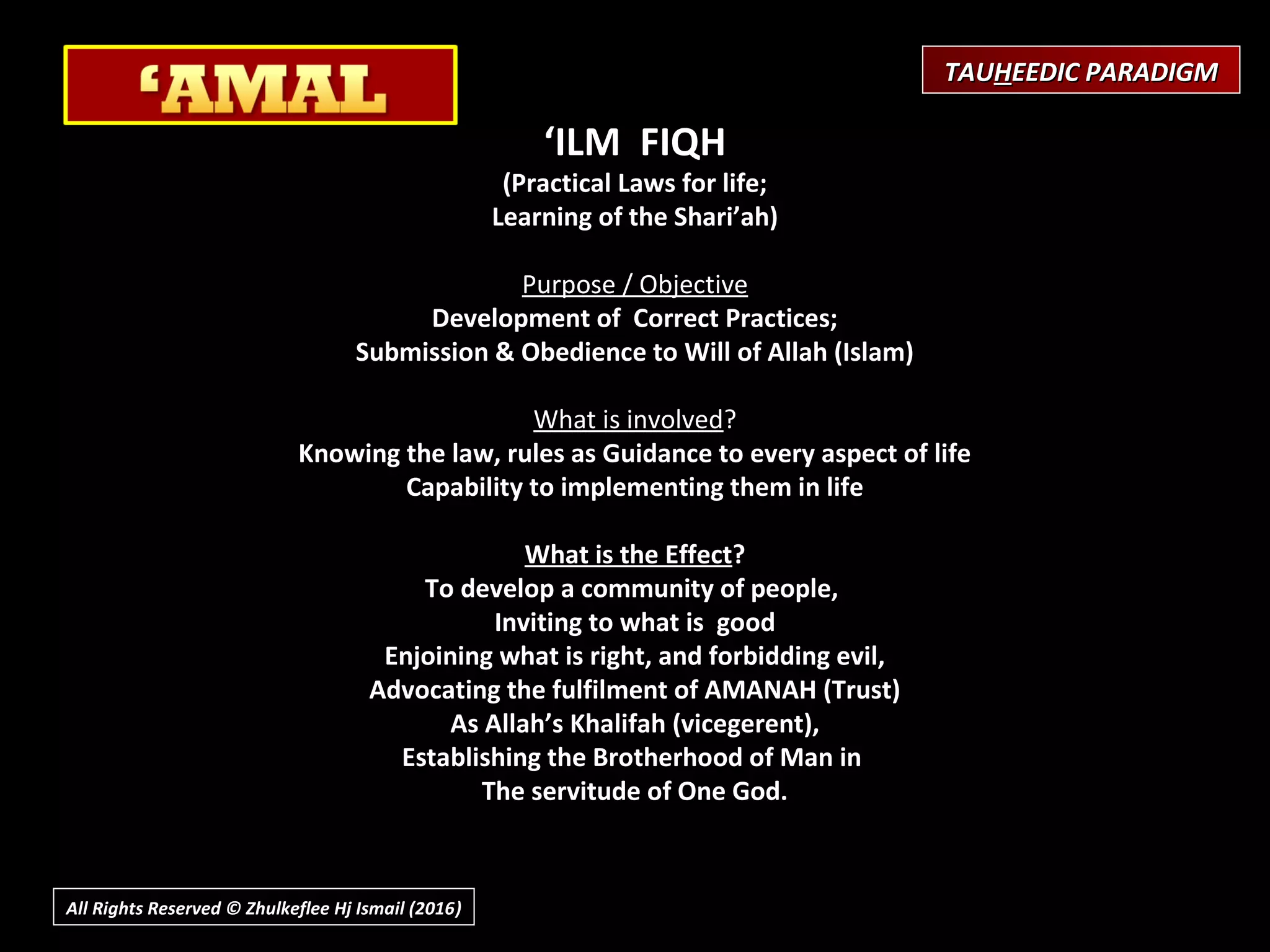 ‘ILM FIQH
(Practical Laws for life;
Learning of the Shari’ah)
 
Purpose / Objective
Development of Correct Practices;
Submission & Obedience to Will of Allah (Islam)
What is involved?
Knowing the law, rules as Guidance to every aspect of life
Capability to implementing them in life
What is the Effect?
To develop a community of people,
Inviting to what is good
Enjoining what is right, and forbidding evil,
Advocating the fulfilment of AMANAH (Trust)
As Allah’s Khalifah (vicegerent),
Establishing the Brotherhood of Man in
The servitude of One God.
TAUTAUHHEEDIC PARADIGMEEDIC PARADIGM
All Rights Reserved © Zhulkeflee Hj Ismail (2016))
 