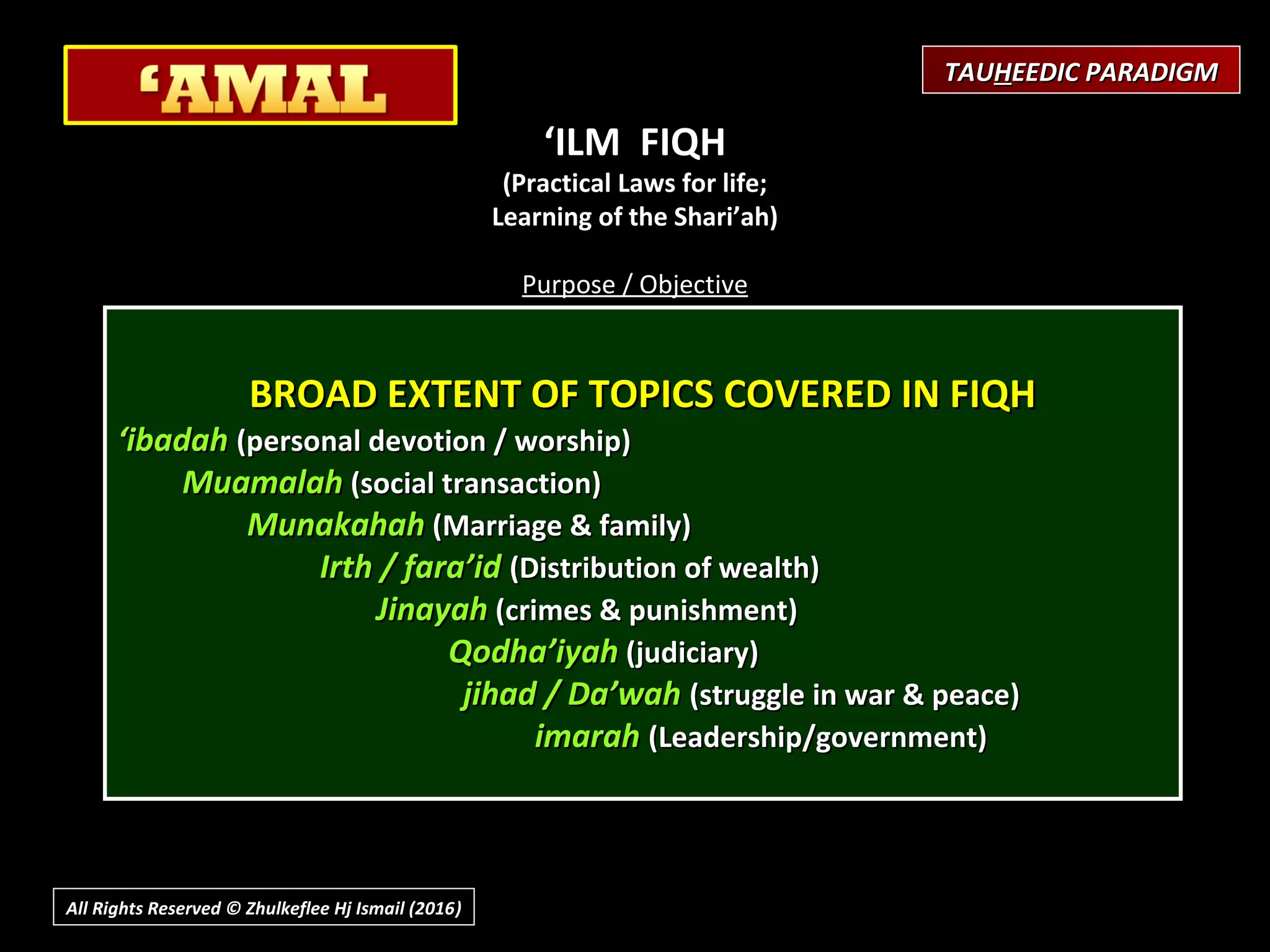 ‘ILM FIQH
(Practical Laws for life;
Learning of the Shari’ah)
 
Purpose / Objective
Development of Correct Practices;
Submission & Obedience to Will of Allah (Islam)
What is involved?
Knowing the law, rules as Guidance to every aspect of life
Capability to implementing them in life
What is the Effect?
To develop a community of people,
Inviting to what is good
Enjoining what is right, and forbidding evil,
Advocating the fulfilment of AMANAH (Trust)
As Allah’s Khalifah (vicegerent),
Establishing the Brotherhood of Man in
The servitude of One God.
BROAD EXTENT OF TOPICS COVERED IN FIQHBROAD EXTENT OF TOPICS COVERED IN FIQH
‘‘ibadahibadah (personal devotion / worship)(personal devotion / worship)
MuamalahMuamalah (social transaction)(social transaction)
MunakahahMunakahah (Marriage & family)(Marriage & family)
Irth / fara’idIrth / fara’id (Distribution of wealth)(Distribution of wealth)
JinayahJinayah (crimes & punishment)(crimes & punishment)
Qodha’iyahQodha’iyah (judiciary)(judiciary)
jihad / Da’wahjihad / Da’wah (struggle in war & peace)(struggle in war & peace)
imarahimarah (Leadership/government)(Leadership/government)
All Rights Reserved © Zhulkeflee Hj Ismail (2016))
TAUTAUHHEEDIC PARADIGMEEDIC PARADIGM
 