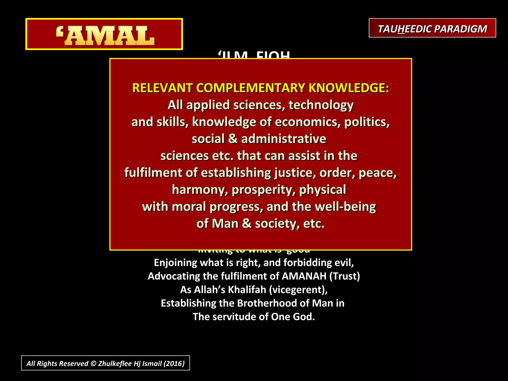 ‘ILM FIQH
(Practical Laws for life;
Learning of the Shari’ah)
 
Purpose / Objective
Development of Correct Practices;
Submission & Obedience to Will of Allah (Islam)
What is involved?
Knowing the law, rules as Guidance to every aspect of life
Capability to implementing them in life
What is the Effect?
To develop a community of people,
Inviting to what is good
Enjoining what is right, and forbidding evil,
Advocating the fulfilment of AMANAH (Trust)
As Allah’s Khalifah (vicegerent),
Establishing the Brotherhood of Man in
The servitude of One God.
RELEVANT COMPLEMENTARY KNOWLEDGE:RELEVANT COMPLEMENTARY KNOWLEDGE:
All applied sciences, technologyAll applied sciences, technology
and skills, knowledge of economics, politics,and skills, knowledge of economics, politics,
social & administrativesocial & administrative
sciences etc. that can assist in thesciences etc. that can assist in the
fulfilment of establishing justice, order, peace,fulfilment of establishing justice, order, peace,
harmony, prosperity, physicalharmony, prosperity, physical
with moral progress, and the well-beingwith moral progress, and the well-being
of Man & society, etc.of Man & society, etc.
TAUTAUHHEEDIC PARADIGMEEDIC PARADIGM
All Rights Reserved © Zhulkeflee Hj Ismail (2016))
 
