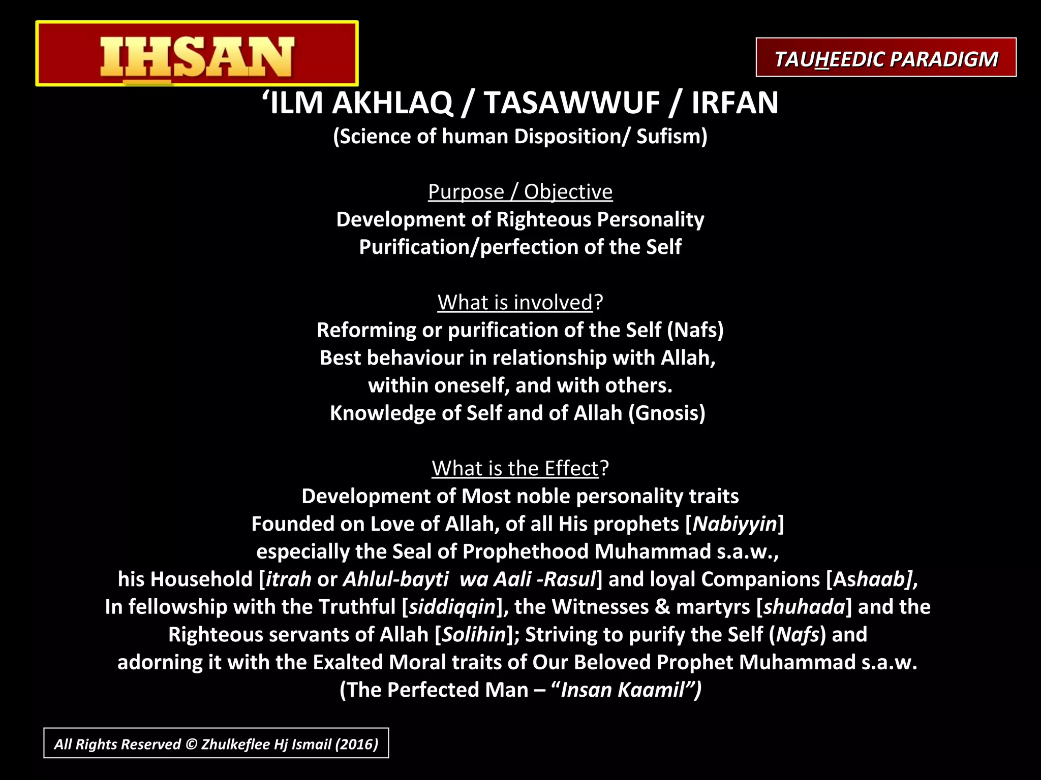 ‘ILM AKHLAQ / TASAWWUF / IRFAN
(Science of human Disposition/ Sufism)
 
Purpose / Objective
Development of Righteous Personality
Purification/perfection of the Self
What is involved?
Reforming or purification of the Self (Nafs)
Best behaviour in relationship with Allah,
within oneself, and with others.
Knowledge of Self and of Allah (Gnosis)
What is the Effect?
Development of Most noble personality traits
Founded on Love of Allah, of all His prophets [Nabiyyin]
especially the Seal of Prophethood Muhammad s.a.w.,
his Household [itrah or Ahlul-bayti wa Aali -Rasul] and loyal Companions [Ashaab],
In fellowship with the Truthful [siddiqqin], the Witnesses & martyrs [shuhada] and the
Righteous servants of Allah [Solihin]; Striving to purify the Self (Nafs) and
adorning it with the Exalted Moral traits of Our Beloved Prophet Muhammad s.a.w.
(The Perfected Man – “Insan Kaamil”)
TAUTAUHHEEDIC PARADIGMEEDIC PARADIGM
All Rights Reserved © Zhulkeflee Hj Ismail (2016))
 