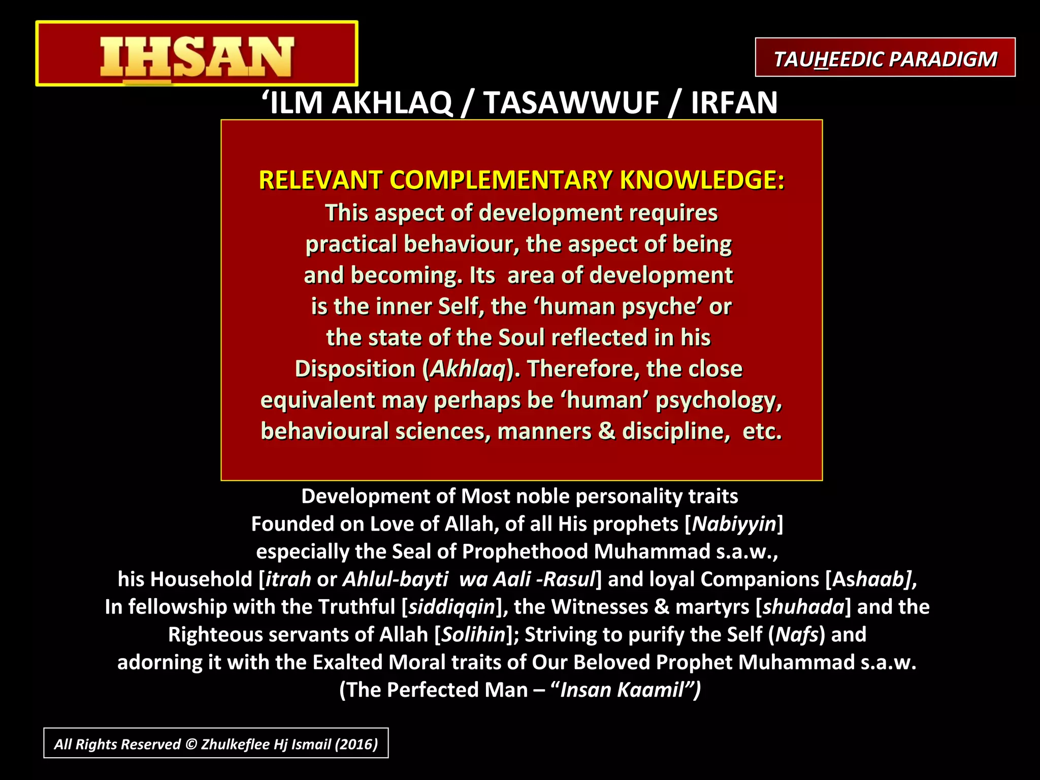 ‘ILM AKHLAQ / TASAWWUF / IRFAN
(Science of human Disposition/ Sufism)
 
Purpose / Objective
Development of Righteous Personality
Purification/perfection of the Self
What is involved?
Reforming or purification of the Self (Nafs)
Best behaviour in relationship with Allah,
within oneself, and with others.
Knowledge of Self and of Allah (Gnosis)
What is the Effect?
Development of Most noble personality traits
Founded on Love of Allah, of all His prophets [Nabiyyin]
especially the Seal of Prophethood Muhammad s.a.w.,
his Household [itrah or Ahlul-bayti wa Aali -Rasul] and loyal Companions [Ashaab],
In fellowship with the Truthful [siddiqqin], the Witnesses & martyrs [shuhada] and the
Righteous servants of Allah [Solihin]; Striving to purify the Self (Nafs) and
adorning it with the Exalted Moral traits of Our Beloved Prophet Muhammad s.a.w.
(The Perfected Man – “Insan Kaamil”)
RELEVANT COMPLEMENTARY KNOWLEDGE:RELEVANT COMPLEMENTARY KNOWLEDGE:
This aspect of development requiresThis aspect of development requires
practical behaviour, the aspect of beingpractical behaviour, the aspect of being
and becoming. Its area of developmentand becoming. Its area of development
is the inner Self, the ‘human psyche’ oris the inner Self, the ‘human psyche’ or
the state of the Soul reflected in histhe state of the Soul reflected in his
Disposition (Disposition (AkhlaqAkhlaq). Therefore, the close). Therefore, the close
equivalent may perhaps be ‘human’ psychology,equivalent may perhaps be ‘human’ psychology,
behavioural sciences, manners & discipline, etc.behavioural sciences, manners & discipline, etc.
TAUTAUHHEEDIC PARADIGMEEDIC PARADIGM
All Rights Reserved © Zhulkeflee Hj Ismail (2016))
 