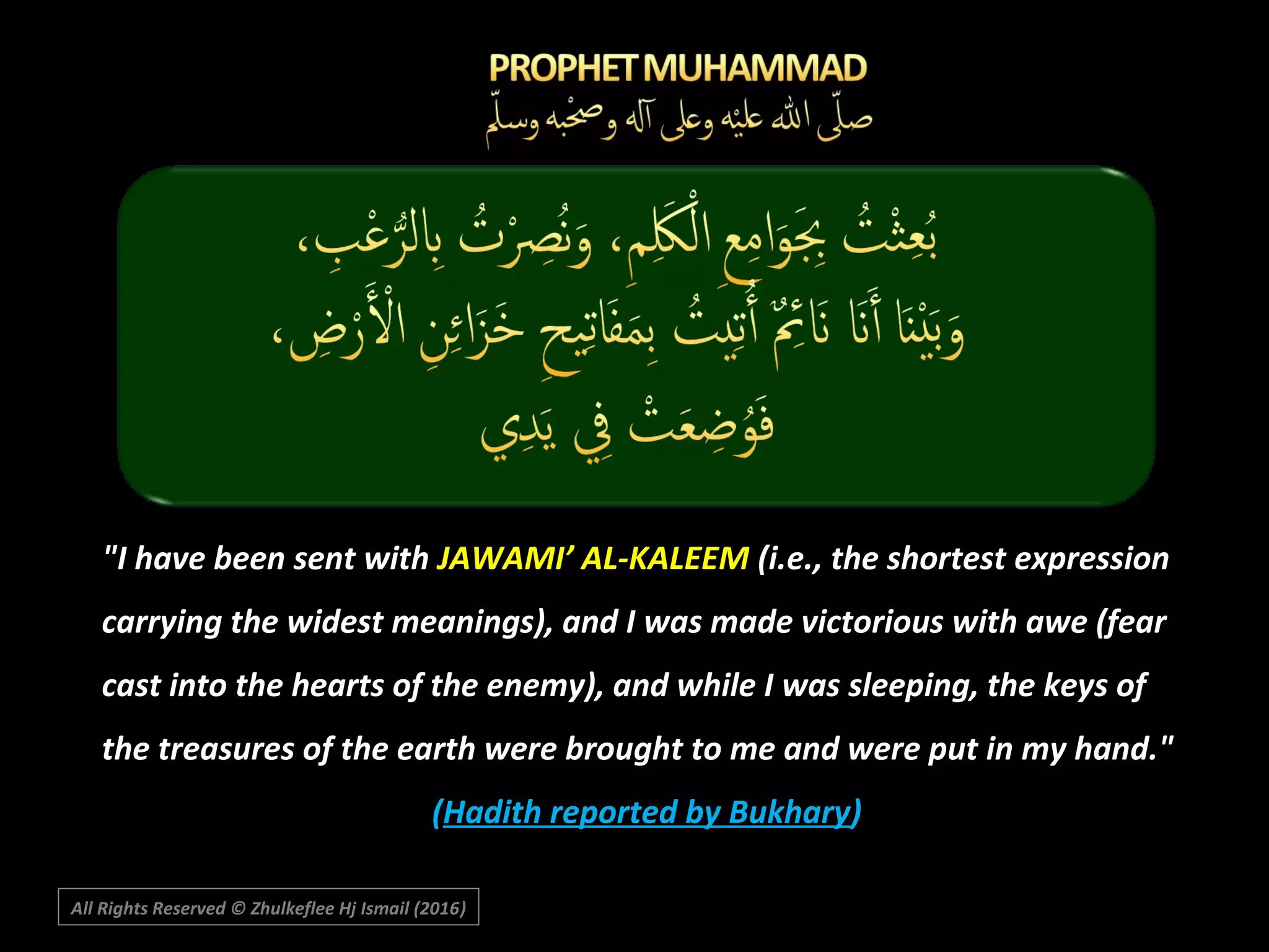 All Rights Reserved © Zhulkeflee Hj Ismail (2016))
"I have been sent with JAWAMI’ AL-KALEEM (i.e., the shortest expression
carrying the widest meanings), and I was made victorious with awe (fear
cast into the hearts of the enemy), and while I was sleeping, the keys of
the treasures of the earth were brought to me and were put in my hand."
(Hadith reported by Bukhary)
 