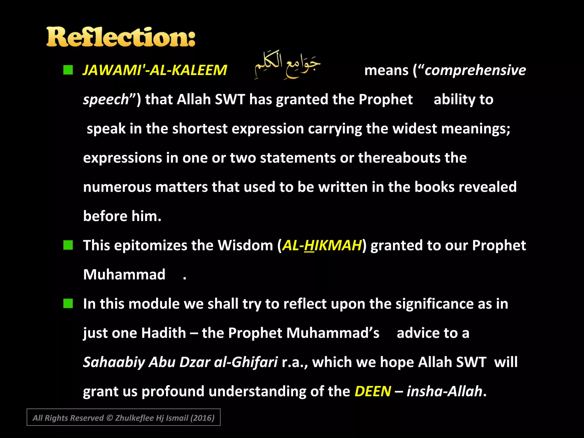 JAWAMI'-AL-KALEEM means (“comprehensive
speech”) that Allah SWT has granted the Prophet ability to
speak in the shortest expression carrying the widest meanings;
expressions in one or two statements or thereabouts the
numerous matters that used to be written in the books revealed
before him.
This epitomizes the Wisdom (AL-HIKMAH) granted to our Prophet
Muhammad .
In this module we shall try to reflect upon the significance as in
just one Hadith – the Prophet Muhammad’s advice to a
Sahaabiy Abu Dzar al-Ghifari r.a., which we hope Allah SWT will
grant us profound understanding of the DEEN – insha-Allah.
All Rights Reserved © Zhulkeflee Hj Ismail (2016))
 