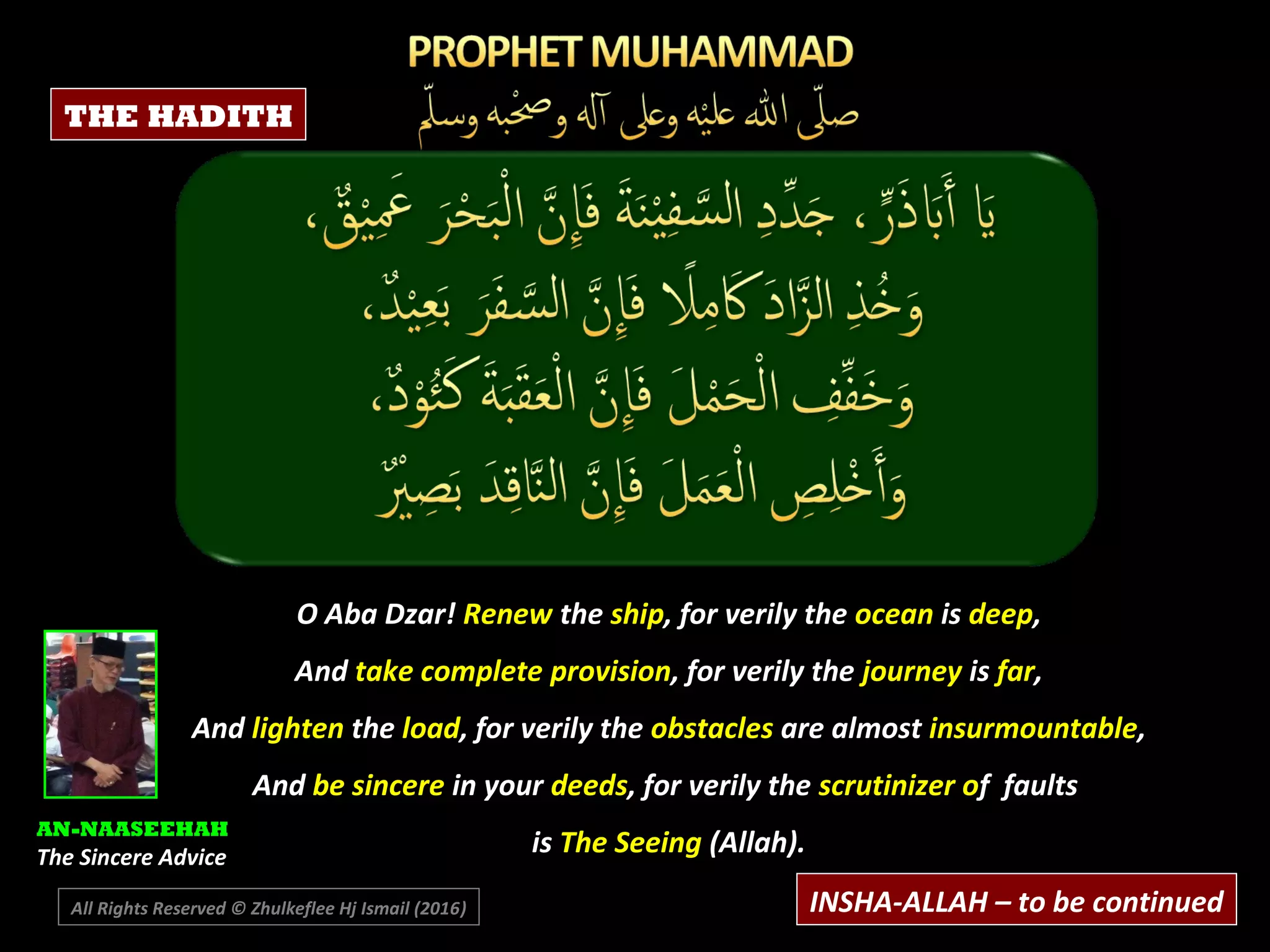 O Aba Dzar! Renew the ship, for verily the ocean is deep,
And take complete provision, for verily the journey is far,
And lighten the load, for verily the obstacles are almost insurmountable,
And be sincere in your deeds, for verily the scrutinizer of faults
is The Seeing (Allah).
AN-NAASEEHAH
The Sincere Advice
INSHA-ALLAH – to be continuedAll Rights Reserved © Zhulkeflee Hj Ismail (2016))
THE HADITH
 