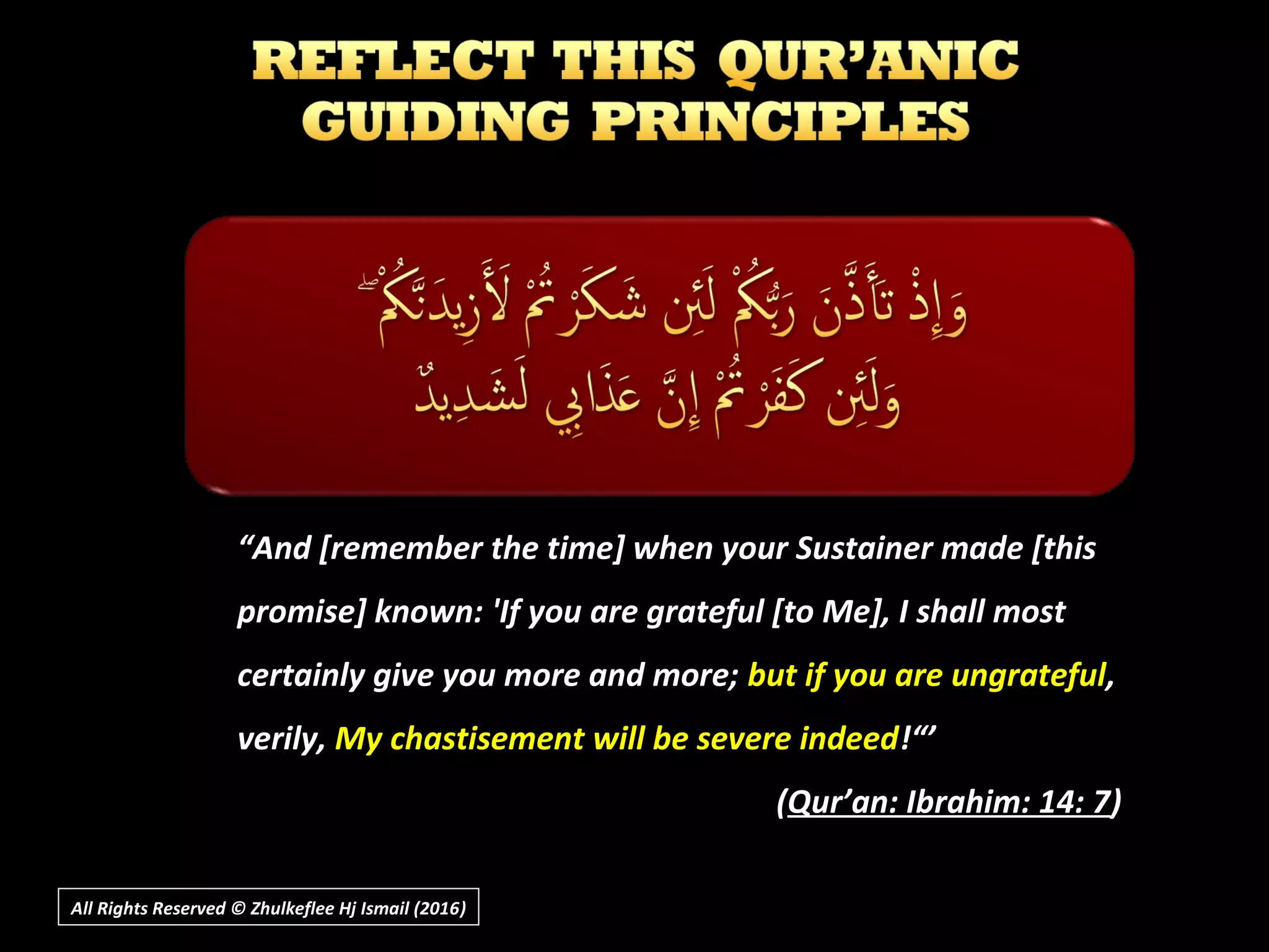 ““And [remember the time] when your Sustainer made [thisAnd [remember the time] when your Sustainer made [this
promise] known: 'If you are grateful [to Me], I shall mostpromise] known: 'If you are grateful [to Me], I shall most
certainly give you more and more;certainly give you more and more; but if you are ungratefulbut if you are ungrateful,,
verily,verily, My chastisement will be severe indeedMy chastisement will be severe indeed!“’!“’
((Qur’an: Ibrahim: 14: 7Qur’an: Ibrahim: 14: 7))
All Rights Reserved © Zhulkeflee Hj Ismail (2016))
 