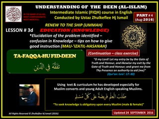 UNDERSTANDING OF THE DEEN (AL-ISLAM)
Intermediate Islamic (FIQH) course in English
Conducted by Ustaz Zhulkeflee Hj Ismail
LESSON # 3dLESSON # 3d
Using text & curriculum he has developed especially forUsing text & curriculum he has developed especially for
Muslim converts and young Adult English-speaking Muslims.Muslim converts and young Adult English-speaking Muslims.
““To seek knowledge is obligatory upon every Muslim (male & female)”To seek knowledge is obligatory upon every Muslim (male & female)”
All Rights Reserved © Zhulkeflee Hj Ismail (2016))
IN THE NAME OF ALLAH,IN THE NAME OF ALLAH,
MOST COMPASSIONATE,MOST COMPASSIONATE,
MOST MERCIFUL.MOST MERCIFUL.
"O my Lord! Let my entry be by the Gate of
Truth and Honour, and likewise my exit by the
Gate of Truth and Honour; and grant me from
Thy Presence an authority to aid (me)”
(Qur’an: Isra’: 17: 80)
RENEW TO THE SHIP (UMMAH)RENEW TO THE SHIP (UMMAH)
EDUCATION (KNOWLEDGE)EDUCATION (KNOWLEDGE)
Elucidation of the problem identified –Elucidation of the problem identified –
confusion in Knowledge – tips on how to giveconfusion in Knowledge – tips on how to give
good instruction (good instruction (MAU-’IZATIL-HASANAHMAU-’IZATIL-HASANAH))
Updated 24 SEPTEMBER 2016
PARTPART # 4# 4
(Aug-(Aug-20162016))
(Continuation – class exercise)
 