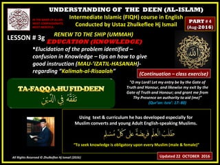 UNDERSTANDING OF THE DEEN (AL-ISLAM)
Intermediate Islamic (FIQH) course in English
Conducted by Ustaz Zhulkeflee Hj Ismail
LESSON # 3gLESSON # 3g
Using text & curriculum he has developed especially forUsing text & curriculum he has developed especially for
Muslim converts and young Adult English-speaking Muslims.Muslim converts and young Adult English-speaking Muslims.
““To seek knowledge is obligatory upon every Muslim (male & female)”To seek knowledge is obligatory upon every Muslim (male & female)”
All Rights Reserved © Zhulkeflee Hj Ismail (2016))
IN THE NAME OF ALLAH,IN THE NAME OF ALLAH,
MOST COMPASSIONATE,MOST COMPASSIONATE,
MOST MERCIFUL.MOST MERCIFUL.
"O my Lord! Let my entry be by the Gate of
Truth and Honour, and likewise my exit by the
Gate of Truth and Honour; and grant me from
Thy Presence an authority to aid (me)”
(Qur’an: Isra’: 17: 80)
RENEW TO THE SHIP (UMMAH)RENEW TO THE SHIP (UMMAH)
EDUCATION (KNOWLEDGE)EDUCATION (KNOWLEDGE)
Elucidation of the problem identified –Elucidation of the problem identified –
confusion in Knowledge – tips on how to giveconfusion in Knowledge – tips on how to give
good instruction (good instruction (MAU-’IZATIL-HASANAHMAU-’IZATIL-HASANAH)-)-
regarding ”regarding ”Kalimah-al-RisaalahKalimah-al-Risaalah””
Updated 22 OCTOBER 2016
PARTPART # 4# 4
(Aug-(Aug-20162016))
(Continuation – class exercise)
 