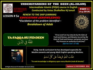 UNDERSTANDING OF THE DEEN (AL-ISLAM)
Intermediate Islamic (FIQH) course in English
Conducted by Ustaz Zhulkeflee Hj Ismail
LESSON # 5aLESSON # 5a
Using text & curriculum he has developed especially forUsing text & curriculum he has developed especially for
Muslim converts and young Adult English-speaking Muslims.Muslim converts and young Adult English-speaking Muslims.
““To seek knowledge is obligatory upon every Muslim (male & female)”To seek knowledge is obligatory upon every Muslim (male & female)”
All Rights Reserved © Zhulkeflee Hj Ismail (2016))
IN THE NAME OF ALLAH,IN THE NAME OF ALLAH,
MOST COMPASSIONATE,MOST COMPASSIONATE,
MOST MERCIFUL.MOST MERCIFUL.
"O my Lord! Let my entry be by the Gate of
Truth and Honour, and likewise my exit by the
Gate of Truth and Honour; and grant me from
Thy Presence an authority to aid (me)”
(Qur’an: Isra’: 17: 80)
RENEW TO THE SHIP (UMMAH)RENEW TO THE SHIP (UMMAH)
EDUCATION (KNOWLEDGE)EDUCATION (KNOWLEDGE)
Elucidation of the problem identified –Elucidation of the problem identified –
Breakdown of AdabBreakdown of Adab
Updated 12 NOVEMBER 2016
PARTPART # 4# 4
(Aug-(Aug-20162016))
 