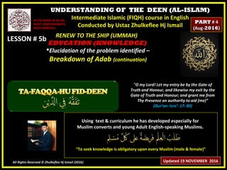 UNDERSTANDING OF THE DEEN (AL-ISLAM)
Intermediate Islamic (FIQH) course in English
Conducted by Ustaz Zhulkeflee Hj Ismail
LESSON # 5bLESSON # 5b
Using text & curriculum he has developed especially forUsing text & curriculum he has developed especially for
Muslim converts and young Adult English-speaking Muslims.Muslim converts and young Adult English-speaking Muslims.
““To seek knowledge is obligatory upon every Muslim (male & female)”To seek knowledge is obligatory upon every Muslim (male & female)”
All Rights Reserved © Zhulkeflee Hj Ismail (2016))
IN THE NAME OF ALLAH,IN THE NAME OF ALLAH,
MOST COMPASSIONATE,MOST COMPASSIONATE,
MOST MERCIFUL.MOST MERCIFUL.
"O my Lord! Let my entry be by the Gate of
Truth and Honour, and likewise my exit by the
Gate of Truth and Honour; and grant me from
Thy Presence an authority to aid (me)”
(Qur’an: Isra’: 17: 80)
RENEW TO THE SHIP (UMMAH)RENEW TO THE SHIP (UMMAH)
EDUCATION (KNOWLEDGE)EDUCATION (KNOWLEDGE)
Elucidation of the problem identified –Elucidation of the problem identified –
Breakdown of AdabBreakdown of Adab (continuation)(continuation)
Updated 19 NOVEMBER 2016
PARTPART # 4# 4
(Aug-(Aug-20162016))
 