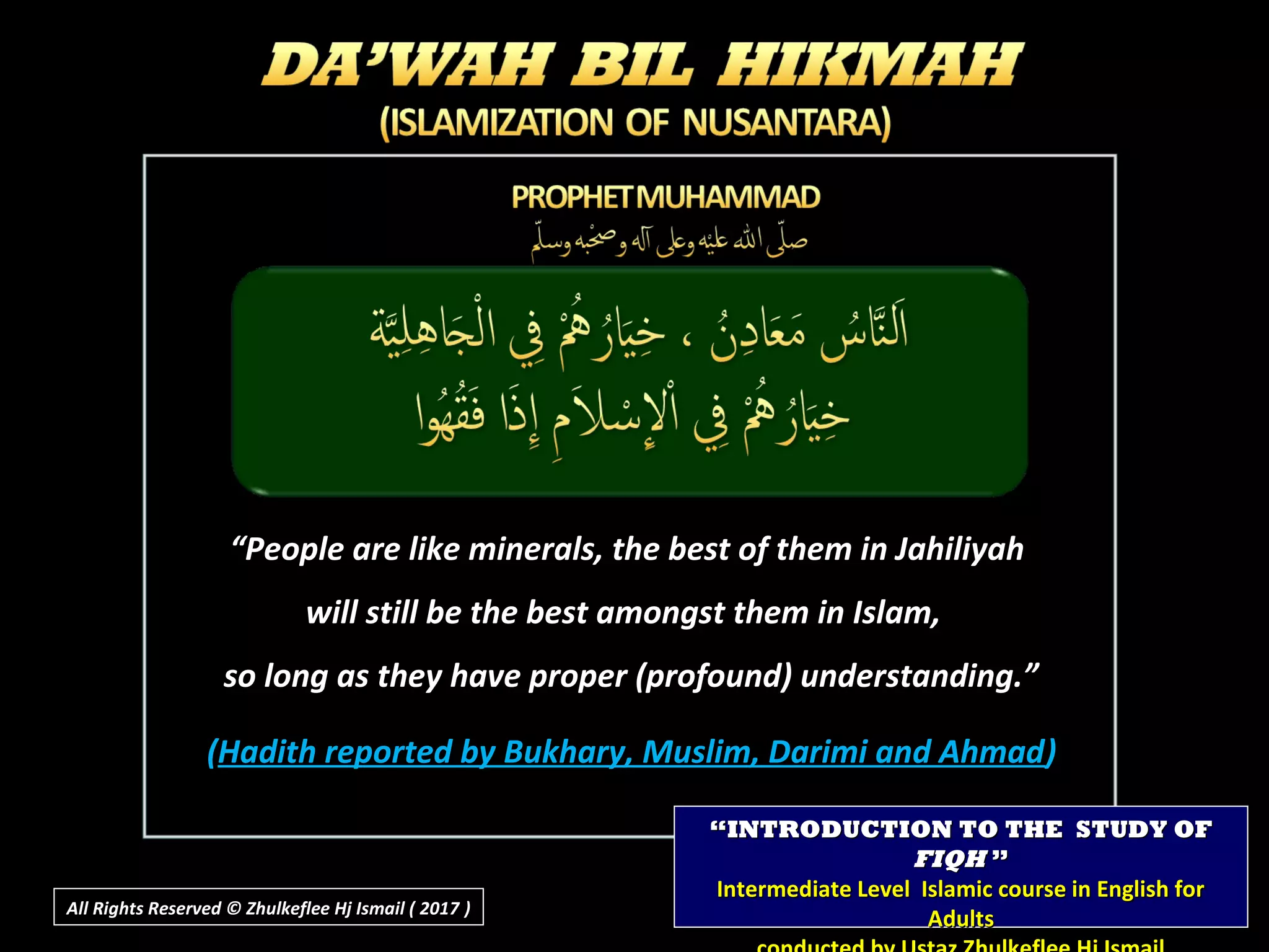“People are like minerals, the best of them in Jahiliyah
will still be the best amongst them in Islam,
so long as they have proper (profound) understanding.”
(Hadith reported by Bukhary, Muslim, Darimi and Ahmad)
““INTRODUCTION TO THE STUDY OFINTRODUCTION TO THE STUDY OF
FIQHFIQH ””
Intermediate Level Islamic course in English forIntermediate Level Islamic course in English for
AdultsAdultsAll Rights Reserved © Zhulkeflee Hj Ismail ( 2017 ))
 