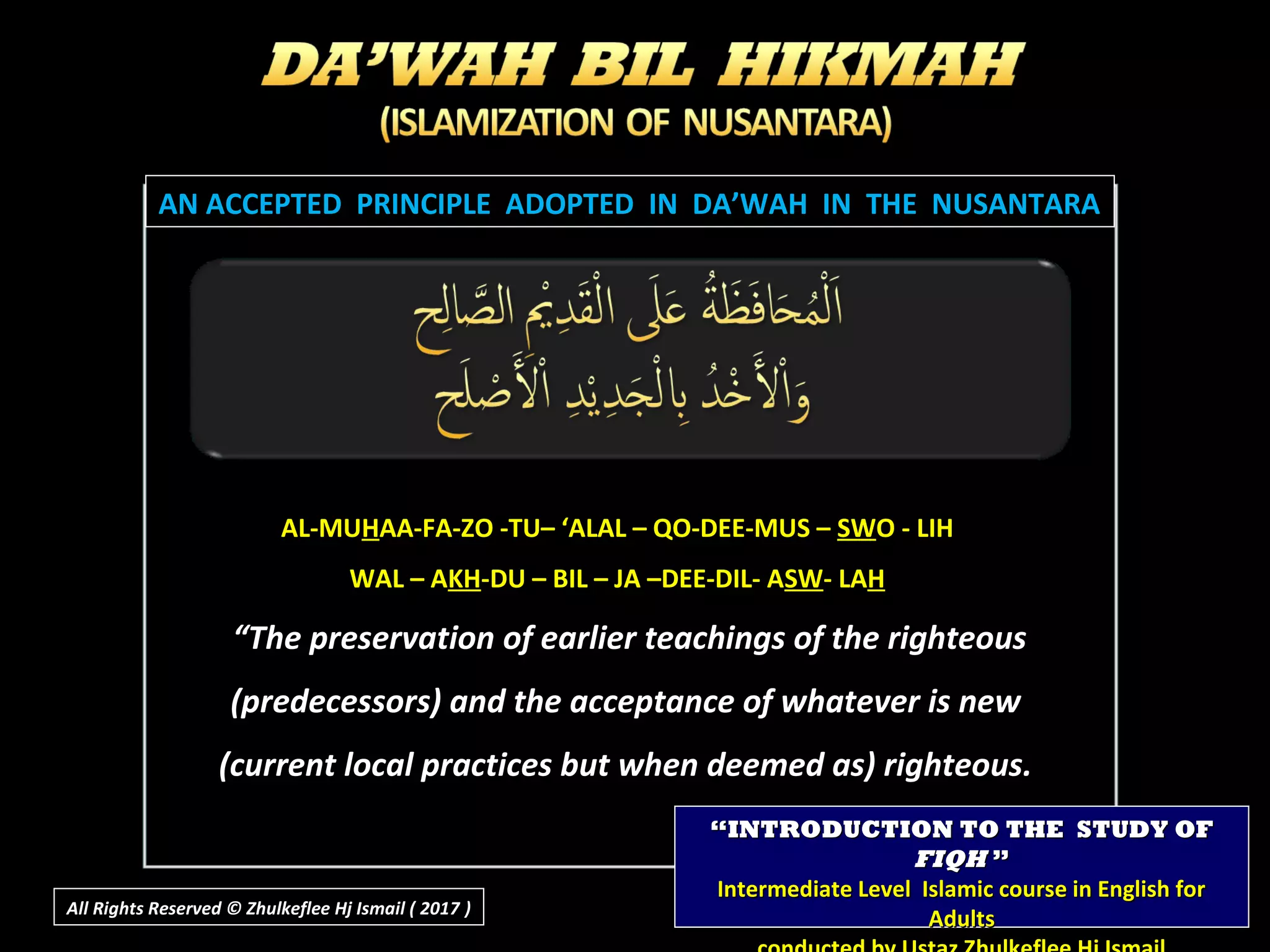 “The preservation of earlier teachings of the righteous
(predecessors) and the acceptance of whatever is new
(current local practices but when deemed as) righteous.
AN ACCEPTED PRINCIPLE ADOPTED IN DA’WAH IN THE NUSANTARAAN ACCEPTED PRINCIPLE ADOPTED IN DA’WAH IN THE NUSANTARA
AL-MUAL-MUHHAA-FA-ZO -TU– ‘ALAL – QO-DEE-MUS –AA-FA-ZO -TU– ‘ALAL – QO-DEE-MUS – SWSWO - LIHO - LIH
WAL – AWAL – AKHKH-DU – BIL – JA –DEE-DIL- A-DU – BIL – JA –DEE-DIL- ASWSW- LA- LAHH
““INTRODUCTION TO THE STUDY OFINTRODUCTION TO THE STUDY OF
FIQHFIQH ””
Intermediate Level Islamic course in English forIntermediate Level Islamic course in English for
AdultsAdultsAll Rights Reserved © Zhulkeflee Hj Ismail ( 2017 ))
 