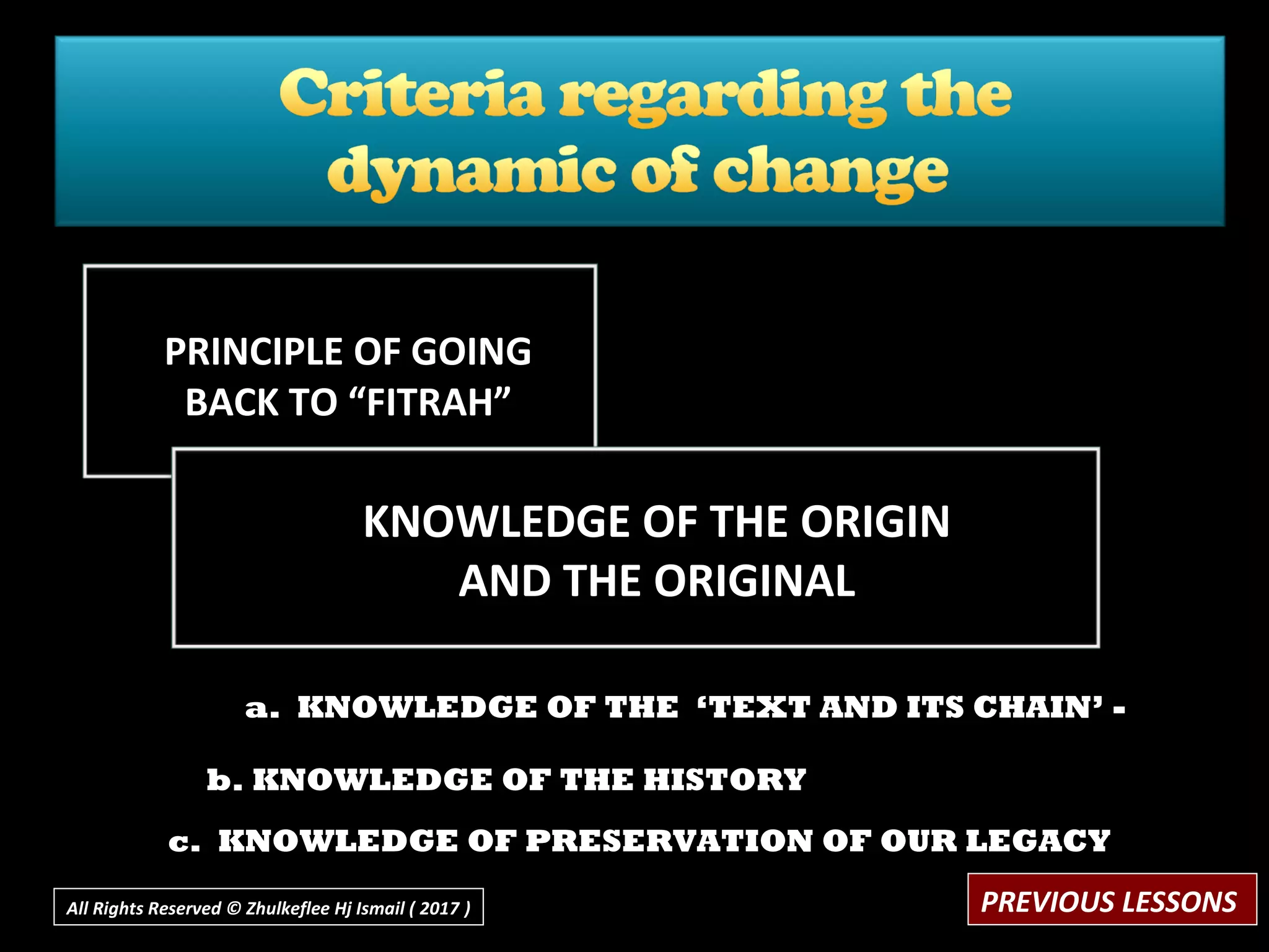 a. KNOWLEDGE OF THE ‘TEXT AND ITS CHAIN’ -
b. KNOWLEDGE OF THE HISTORY
c. KNOWLEDGE OF PRESERVATION OF OUR LEGACY
PRINCIPLE OF GOING
BACK TO “FITRAH”
KNOWLEDGE OF THE ORIGIN
AND THE ORIGINAL
PREVIOUS LESSONSAll Rights Reserved © Zhulkeflee Hj Ismail ( 2017 ))
 
