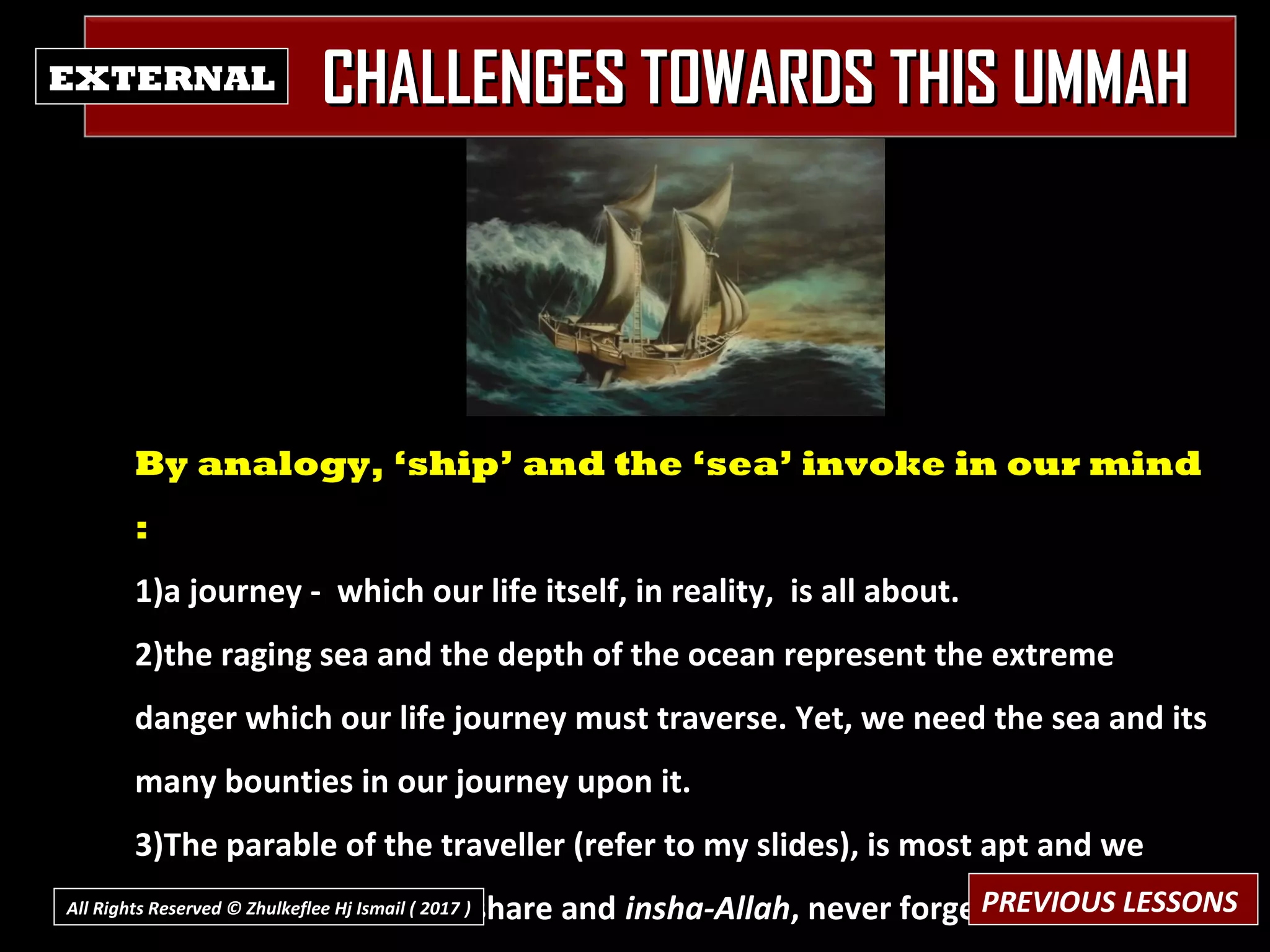 CHALLENGES TOWARDS THIS UMMAHCHALLENGES TOWARDS THIS UMMAHEXTERNAL
By analogy, ‘ship’ and the ‘sea’ invoke in our mind
:
1)a journey - which our life itself, in reality, is all about.
2)the raging sea and the depth of the ocean represent the extreme
danger which our life journey must traverse. Yet, we need the sea and its
many bounties in our journey upon it.
3)The parable of the traveller (refer to my slides), is most apt and we
should re-visit, reflect, share and insha-Allah, never forget.PREVIOUS LESSONSAll Rights Reserved © Zhulkeflee Hj Ismail ( 2017 ))
 