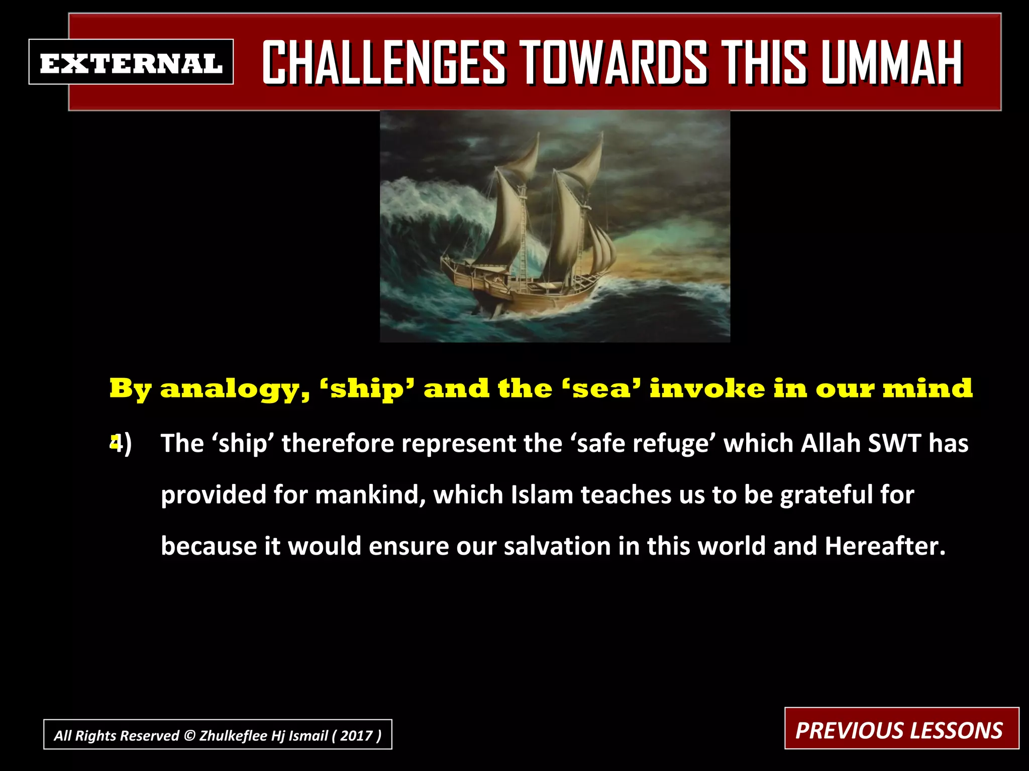 CHALLENGES TOWARDS THIS UMMAHCHALLENGES TOWARDS THIS UMMAHEXTERNAL
4) The ‘ship’ therefore represent the ‘safe refuge’ which Allah SWT has
provided for mankind, which Islam teaches us to be grateful for
because it would ensure our salvation in this world and Hereafter.
By analogy, ‘ship’ and the ‘sea’ invoke in our mind
:
PREVIOUS LESSONSAll Rights Reserved © Zhulkeflee Hj Ismail ( 2017 ))
 