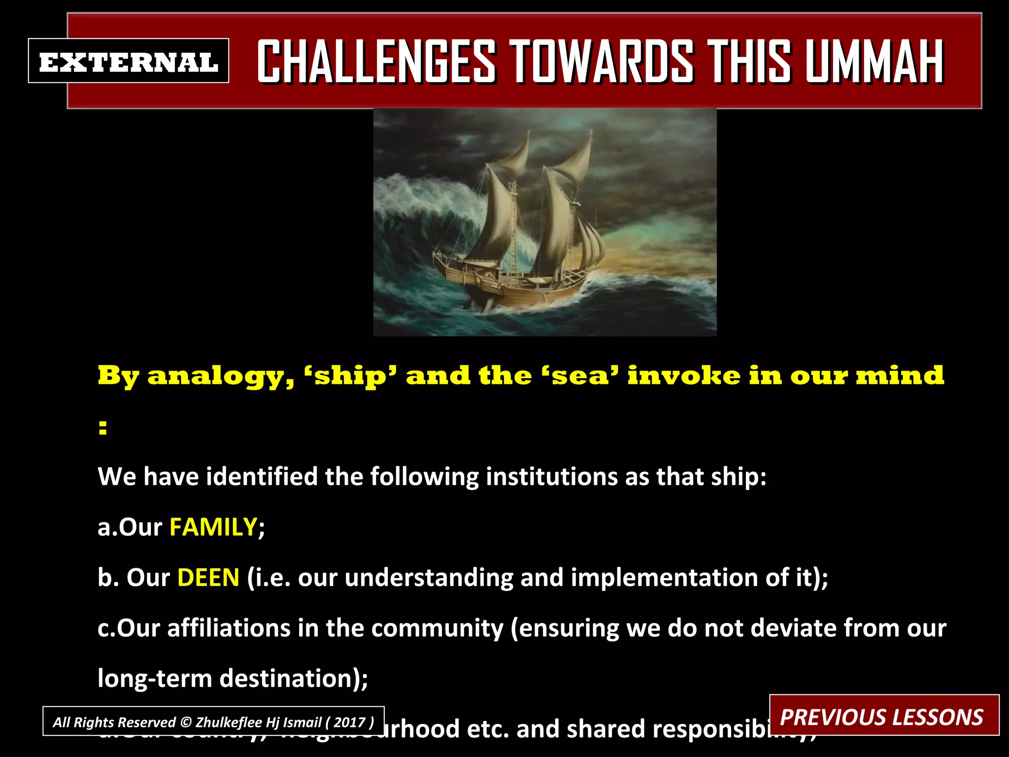 CHALLENGES TOWARDS THIS UMMAHCHALLENGES TOWARDS THIS UMMAHEXTERNAL
By analogy, ‘ship’ and the ‘sea’ invoke in our mind
:
We have identified the following institutions as that ship:
a.Our FAMILY;
b. Our DEEN (i.e. our understanding and implementation of it);
c.Our affiliations in the community (ensuring we do not deviate from our
long-term destination);
d.Our country, neighbourhood etc. and shared responsibility;PREVIOUS LESSONSAll Rights Reserved © Zhulkeflee Hj Ismail ( 2017 ))
 