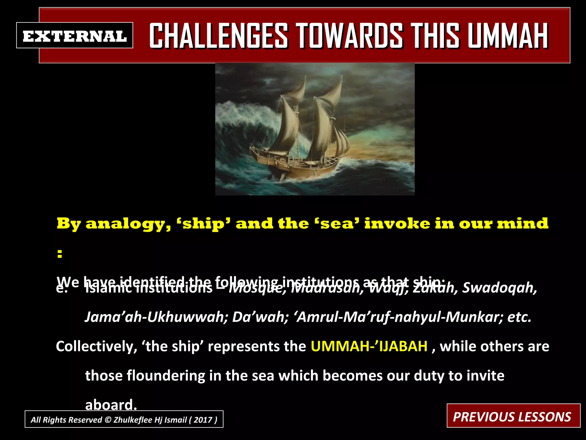 CHALLENGES TOWARDS THIS UMMAHCHALLENGES TOWARDS THIS UMMAHEXTERNAL
e. Islamic institutions – Mosque, Madrasah, Waqf, Zakah, Swadoqah,
Jama’ah-Ukhuwwah; Da’wah; ‘Amrul-Ma’ruf-nahyul-Munkar; etc.
Collectively, ‘the ship’ represents the UMMAH-’IJABAH , while others are
those floundering in the sea which becomes our duty to invite
aboard.
By analogy, ‘ship’ and the ‘sea’ invoke in our mind
:
We have identified the following institutions as that ship:
PREVIOUS LESSONSAll Rights Reserved © Zhulkeflee Hj Ismail ( 2017 ))
 