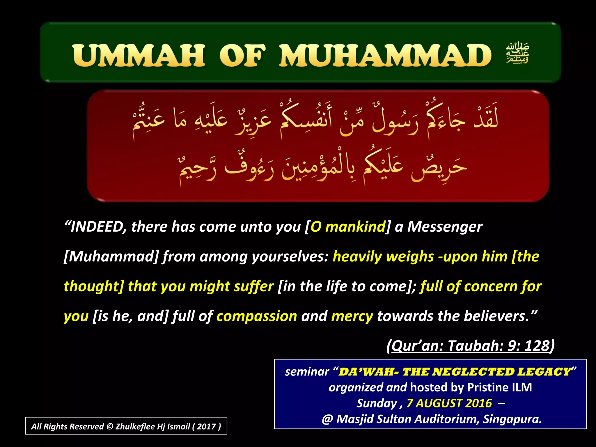““INDEED, there has come unto you [O mankind] a Messenger
[Muhammad] from among yourselves: heavily weighs -upon him [the
thought] that you might suffer [in the life to come]; full of concern for
you [is he, and] full of compassion and mercy towards the believers.”.”
((Qur’an: Taubah: 9: 128Qur’an: Taubah: 9: 128))
seminar “DA’WAH- THE NEGLECTED LEGACY”
organized and hosted by Pristine ILM
Sunday , 7 AUGUST 2016 –
@ Masjid Sultan Auditorium, Singapura.All Rights Reserved © Zhulkeflee Hj Ismail ( 2017 ))
 