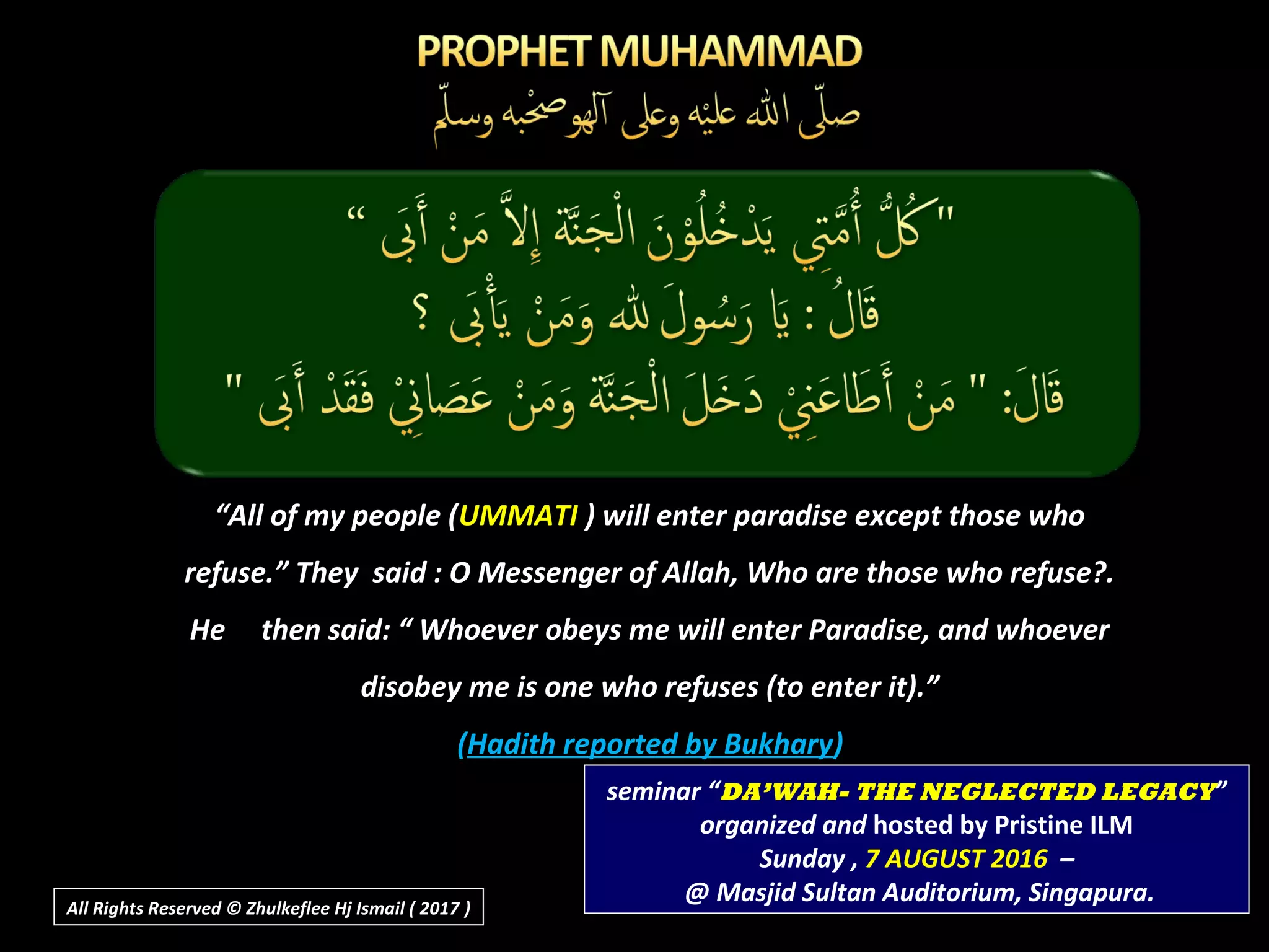 “All of my people (UMMATI ) will enter paradise except those who
refuse.” They said : O Messenger of Allah, Who are those who refuse?.
He then said: “ Whoever obeys me will enter Paradise, and whoever
disobey me is one who refuses (to enter it).”
(Hadith reported by Bukhary)
seminar “DA’WAH- THE NEGLECTED LEGACY”
organized and hosted by Pristine ILM
Sunday , 7 AUGUST 2016 –
@ Masjid Sultan Auditorium, Singapura.All Rights Reserved © Zhulkeflee Hj Ismail ( 2017 ))
 