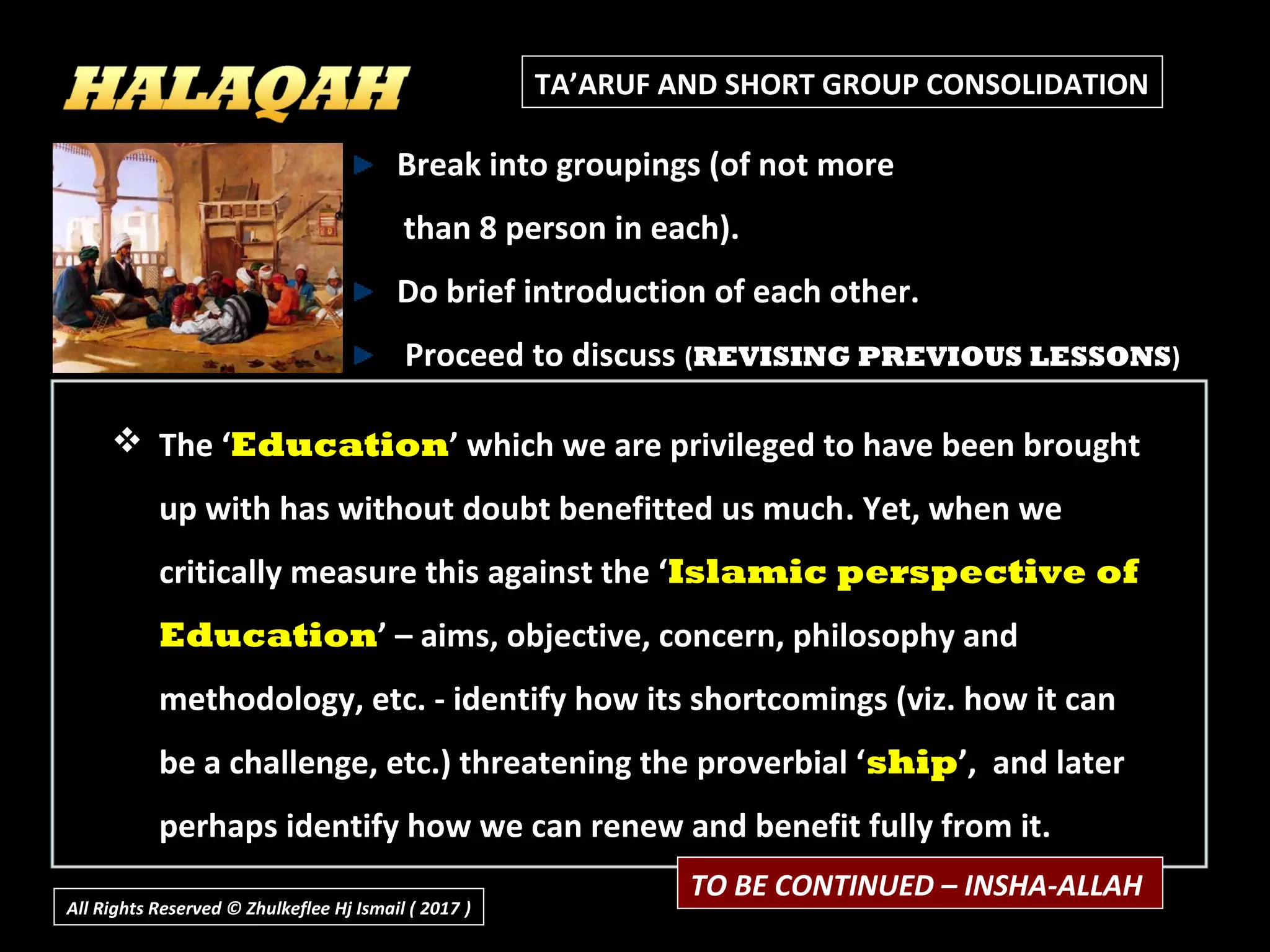TA’ARUF AND SHORT GROUP CONSOLIDATION
 The ‘The ‘EducationEducation’ which we are privileged to have been brought’ which we are privileged to have been brought
up with has without doubt benefitted us muchup with has without doubt benefitted us much. Yet, when we. Yet, when we
critically measure this against the ‘critically measure this against the ‘Islamic perspective ofIslamic perspective of
EducationEducation’ – aims, objective, concern, philosophy and’ – aims, objective, concern, philosophy and
methodology, etc. - identify how its shortcomings (viz. how it canmethodology, etc. - identify how its shortcomings (viz. how it can
be a challenge, etc.) threatening the proverbial ‘be a challenge, etc.) threatening the proverbial ‘shipship’, and later’, and later
perhaps identify how we can renew and benefit fully from it.perhaps identify how we can renew and benefit fully from it.
Break into groupings (of not more
than 8 person in each).
Do brief introduction of each other.
Proceed to discuss (REVISING PREVIOUS LESSONS)
All Rights Reserved © Zhulkeflee Hj Ismail ( 2017 ))
TO BE CONTINUED – INSHA-ALLAH
 