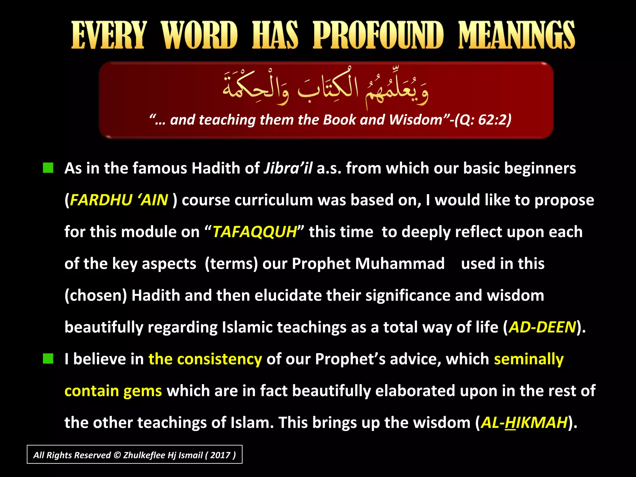 As in the famous Hadith of Jibra’il a.s. from which our basic beginners
(FARDHU ‘AIN ) course curriculum was based on, I would like to propose
for this module on “TAFAQQUH” this time to deeply reflect upon each
of the key aspects (terms) our Prophet Muhammad used in this
(chosen) Hadith and then elucidate their significance and wisdom
beautifully regarding Islamic teachings as a total way of life (AD-DEEN).
I believe in the consistency of our Prophet’s advice, which seminally
contain gems which are in fact beautifully elaborated upon in the rest of
the other teachings of Islam. This brings up the wisdom (AL-HIKMAH).
“… and teaching them the Book and Wisdom”-(Q: 62:2)
All Rights Reserved © Zhulkeflee Hj Ismail ( 2017 ))
 