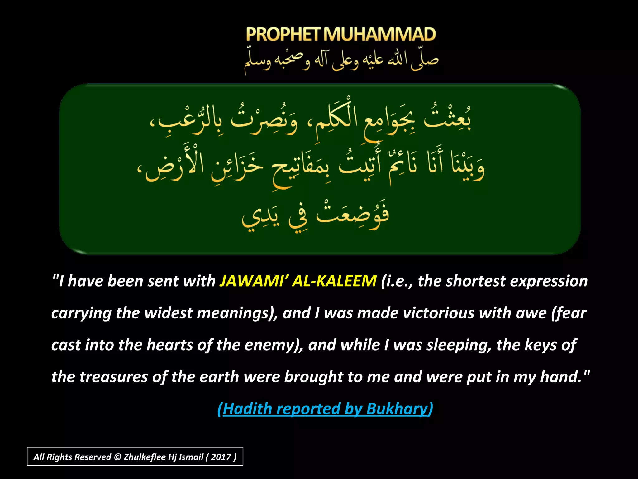 "I have been sent with JAWAMI’ AL-KALEEM (i.e., the shortest expression
carrying the widest meanings), and I was made victorious with awe (fear
cast into the hearts of the enemy), and while I was sleeping, the keys of
the treasures of the earth were brought to me and were put in my hand."
(Hadith reported by Bukhary)
All Rights Reserved © Zhulkeflee Hj Ismail ( 2017 ))
 